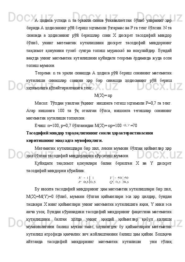 А   ҳодиса   устида   n   та   эркили   синов   ўтказилиётган   бўлиб   уларнинг   ҳар
бирида А ҳодисанинг рўй бериш эҳтимоли ўзгармас ва Р га тенг бўлсин. N та
синовда   а   ҳодисанинг   рўй   беришлар   сони   Х   дискрет   тасодифий   миқдор
бўлиб,   унинг   математик   кутилишини   дискрет   тасодифий   миқдорнинг
тақсимот   қонунини   тузиб   сунгра   топиш   мураккаб   ва   ноқулайдир.   Бундай
вақтда унинг математик кутилишини қуйидаги теорема ёрдамида жуда осон
топиш мумкин.
Теорема:   n   та   эркли   синашда   А   ҳодиса   рўй   бериш   сонининг   математик
кутилиши   синашлар   сонини   ҳар   бир   синашда   ҳодисанинг   рўй   бериш
эҳтимолига кўпайтирилганига тенг:
М(Х)= nр
Мисол: Тўпдан узилган ўқнинг   нишонга тегиш эҳтимоли Р=0,7 га тенг.
Агар   нишонга   100   та   ўқ   отилган   бўлса,   нишонга   тегишлар   сонининг
математик кутилиши топилсин.
Ечиш:  n =100, р=0,7  бўлганидан М( Х ) =  n р=100 =70
Тасодифий   миқдор тарқоқлигининг сонли ҳарактеристикасини 
киритишнинг мақсадга мувофиқлиги.
Математик   кутилишлари   бир   хил,   лекин   мумкин   бўлган   қийматлар   ҳар
хил бўлган тасодифий миқдорларни кўрсатиш мумкин.
Қуйидаги   тақсимот   қонунлари   билан   берилган   Х   ва   Y   дискрет
тасодифий миқдорни кўрайлик.
             
Бу иккита тасодифий миқдорнинг ҳам математик кутилишлари бир хил,
М(Х)=М(Y)=0   бўлиб,   мумкин   бўлган   қийматлари   эса   ҳар   ҳилдир,   бундан
ташкари Х нинг қийматлари унинг математик кутилишига яқин, Y ники эса
анча   узоқ.   Бундан   кўринадики   тасодифий   миқдорнинг   фақатгина   математик
кутилишини   билган   ҳолда   унинг   қандай   қийматлар   қабул   қилиши
мумкинлигини   билиш   мукин   эмас,   шунингдек   бу   қийматларни   математик
кутилиш атрофида  қанчалик зич  жойлашганини  билиш ҳам  қийин. Бошқача
айтганда   тасодифий   миқдорнинг   математик   кутилиши     уни   тўлиқ 