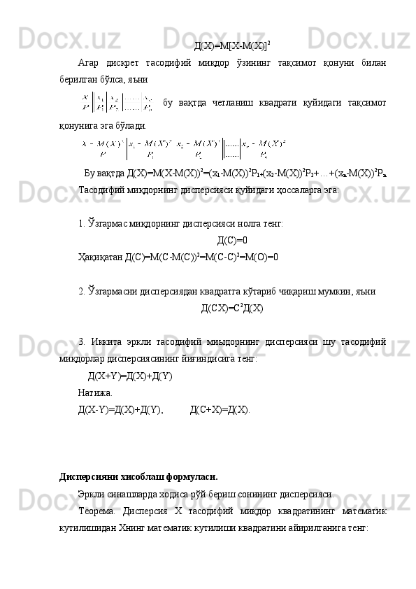 Д(Х)=М[X-M(X)] 2
Агар   дискрет   тасодифий   миқдор   ўзининг   тақсимот   қонуни   билан
берилган бўлса, яъни 
бу   вақтда   четланиш   квадрати   қуйидаги   тақсимот
қонунига эга бўлади.
Бу вақтда  Д(Х)= М( X-M(X)) 2
=( х
1 -M(X)) 2
Р
1+ ( х
2 -M(X)) 2
Р
2 +…+( х
n -M(X)) 2
P
n
Тасодифий  миқдорнинг дисперсия си қуйидаги ҳоссаларга эга: 
1. Ўзгармас миқдорнинг дисперсияси нолга тенг:
Д(С)=0
Ҳақиқатан Д( С ) =М(С-М(С)) 2
=М(С-С) 2
=М(О)=0
2 .  Ўзгармасни дисперсиядан квадратга кўтариб чиқариш мумкин, яъни 
Д(СХ)=С 2
Д(Х)
3 .   Иккита   эркли   тасодифий   миыдорнинг   дисперсияси   шу   тасодифий
ми қ дорлар дисперсиясининг йи ғ индисига тенг:
    Д(Х + Y )=Д(Х) + Д( Y )  
Натижа.
Д(Х- Y )=Д(Х)+Д( Y ),           Д(С+Х)=Д(Х).     
  
Дисперсияни хисоблаш формуласи. 
Эркли синашларда ходиса рўй бериш сонининг дисперсияси.
Теорема.   Дисперсия   Х   тасодифий   миқдор   квадратининг   математик
кутилишидан Хнинг математик кутилиши квадратини айирилганига тенг: 