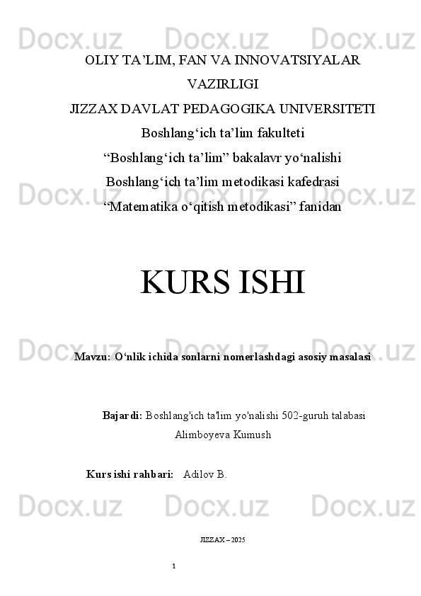 1OLIY TA’LIM, FAN VA INNOVATSIYALAR
VAZIRLIGI
JIZZAX DAVLAT PEDAGOGIKA UNIVERSITETI
Boshlang‘ich ta’lim fakulteti
“Boshlang‘ich ta’lim” bakalavr yo‘nalishi
Boshlang‘ich ta’lim metodikasi kafedrasi
“Matematika  o‘qitish metodikasi” fanidan
KURS ISHI
Mavzu:  O‘nlik ichida sonlarni nomerlashdagi asosiy masalasi
Bajardi:   Boshlang'ich ta'lim yo'nalishi  502-guruh talabasi
Alimboyeva Kumush 
Kurs ishi rahbari:     Adilov B .
JIZZAX – 202 5 