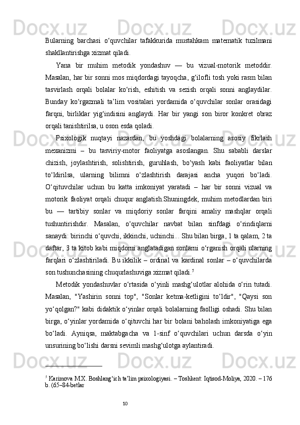 10Bularning   barchasi   o‘quvchilar   tafakkurida   mustahkam   matematik   tuzilmani
shakllantirishga xizmat qiladi.
Yana   bir   muhim   metodik   yondashuv   —   bu   vizual-motorik   metoddir.
Masalan, har bir sonni mos miqdordagi tayoqcha, g‘ilofli tosh yoki rasm bilan
tasvirlash   orqali   bolalar   ko‘rish,   eshitish   va   sezish   orqali   sonni   anglaydilar.
Bunday   ko‘rgazmali   ta’lim   vositalari   yordamida   o‘quvchilar   sonlar   orasidagi
farqni,   birliklar   yig‘indisini   anglaydi.   Har   bir   yangi   son   biror   konkret   obraz
orqali tanishtirilsa, u oson esda qoladi.
Psixologik   nuqtayi   nazardan,   bu   yoshdagi   bolalarning   asosiy   fikrlash
mexanizmi   –   bu   tasviriy-motor   faoliyatga   asoslangan.   Shu   sababli   darslar
chizish,   joylashtirish,   solishtirish,   guruhlash,   bo‘yash   kabi   faoliyatlar   bilan
to‘ldirilsa,   ularning   bilimni   o‘zlashtirish   darajasi   ancha   yuqori   bo‘ladi.
O‘qituvchilar   uchun   bu   katta   imkoniyat   yaratadi   –   har   bir   sonni   vizual   va
motorik   faoliyat   orqali   chuqur   anglatish.Shuningdek,   muhim   metodlardan   biri
bu   —   tartibiy   sonlar   va   miqdoriy   sonlar   farqini   amaliy   mashqlar   orqali
tushuntirishdir.   Masalan,   o‘quvchilar   navbat   bilan   sinfdagi   o‘rindiqlarni
sanaydi: birinchi o‘quvchi, ikkinchi, uchinchi... Shu bilan birga, 1 ta qalam, 2 ta
daftar, 3 ta kitob kabi miqdorni anglatadigan sonlarni o‘rganish orqali ularning
farqlari  o‘zlashtiriladi. Bu  ikkilik –  ordinal  va  kardinal   sonlar   – o‘quvchilarda
son tushunchasining chuqurlashuviga xizmat qiladi. 5
Metodik   yondashuvlar   o‘rtasida   o‘yinli   mashg‘ulotlar   alohida   o‘rin   tutadi.
Masalan,   "Yashirin   sonni   top",   "Sonlar   ketma-ketligini   to‘ldir",   "Qaysi   son
yo‘qolgan?" kabi didaktik o‘yinlar orqali bolalarning faolligi oshadi. Shu bilan
birga, o‘yinlar  yordamida o‘qituvchi  har  bir  bolani  baholash  imkoniyatiga ega
bo‘ladi.   Ayniqsa,   maktabgacha   va   1-sinf   o‘quvchilari   uchun   darsda   o‘yin
unsurining bo‘lishi darsni sevimli mashg‘ulotga aylantiradi.
5
 Karimova M.X.  Boshlang‘ich ta’lim psixologiyasi . – Toshkent: Iqtisod-Moliya, 2020. – 176
b. (65–84-betlar 