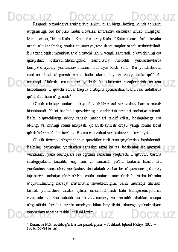 11Raqamli texnologiyalarning rivojlanishi bilan birga, hozirgi kunda sonlarni
o‘rganishga   oid   ko‘plab   mobil   ilovalar,   interaktiv   dasturlar   ishlab   chiqilgan.
Misol uchun, “Math Kids”, “Khan Academy Kids”, “SplashLearn” kabi ilovalar
orqali o‘nlik ichidagi sonlar animatsiya, tovush va ranglar orqali tushuntiriladi.
Bu texnologik imkoniyatlar o‘qituvchi ishini yengillashtiradi, o‘quvchining esa
qiziqishini   oshiradi.Shuningdek,   zamonaviy   metodik   yondashuvlarda
kompetensiyaviy   yondashuv   muhim   ahamiyat   kasb   etadi.   Bu   yondashuvda
sonlarni   faqat   o‘rganish   emas,   balki   ularni   hayotiy   vaziyatlarda   qo‘llash,
mustaqil   fikrlash,   masalalarni   yechish   ko‘nikmasini   rivojlantirish   ustuvor
hisoblanadi. O‘quvchi sonlar haqida bilibgina qolmasdan, ularni real holatlarda
qo‘llashni ham o‘rganadi. 6
O‘nlik   ichidagi   sonlarni   o‘rgatishda   differensial   yondashuv   ham   samarali
hisoblanadi. Ya’ni  har bir  o‘quvchining o‘zlashtirish darajasi  inobatga olinadi.
Ba’zi   o‘quvchilarga   oddiy   sanash   mashqlari   taklif   etilsa,   boshqalariga   esa
oldingi   va   keyingi   sonni   aniqlash,   qo‘shish-ayirish   orqali   yangi   sonlar   hosil
qilish kabi mashqlar beriladi. Bu esa individual yondashuvni ta’minlaydi.
O‘nlik   tizimini   o‘rganishda   o‘quvchilar   turli   strategiyalardan   foydalanadi.
Ba’zilari   barmoqlari   yordamida   sanashni   afzal   ko‘rsa,   boshqalari   ko‘rgazmali
vositalarni,   yana   boshqalari   esa   og‘zaki   sanashni   yoqtiradi.   O‘qituvchi   barcha
strategiyalarni   kuzatib,   eng   mos   va   samarali   yo‘lni   tanlashi   lozim.   Bu
yondashuv konstruktiv yondashuv  deb ataladi  va  har  bir  o‘quvchining shaxsiy
tajribasini   inobatga   oladi.o‘nlik   ichida   sonlarni   nomerlash   bo‘yicha   bilimlar
o‘quvchilarning   nafaqat   matematik   savodxonligini,   balki   mustaqil   fikrlash,
tartibli   yondashuv,   analiz   qilish,   umumlashtirish   kabi   kompetensiyalarini
rivojlantiradi.   Shu   sababli   bu   mavzu   nazariy   va   metodik   jihatdan   chuqur
o‘rganilishi,   har   bir   darsda   amaliyot   bilan   boyitilishi,   shaxsga   yo‘naltirilgan
yondashuv asosida tashkil etilishi lozim.
6
    Karimova M.X.  Boshlang‘ich ta’lim psixologiyasi . – Toshkent: Iqtisod-Moliya, 2020. – 
176 b. (65–84-betlar) 