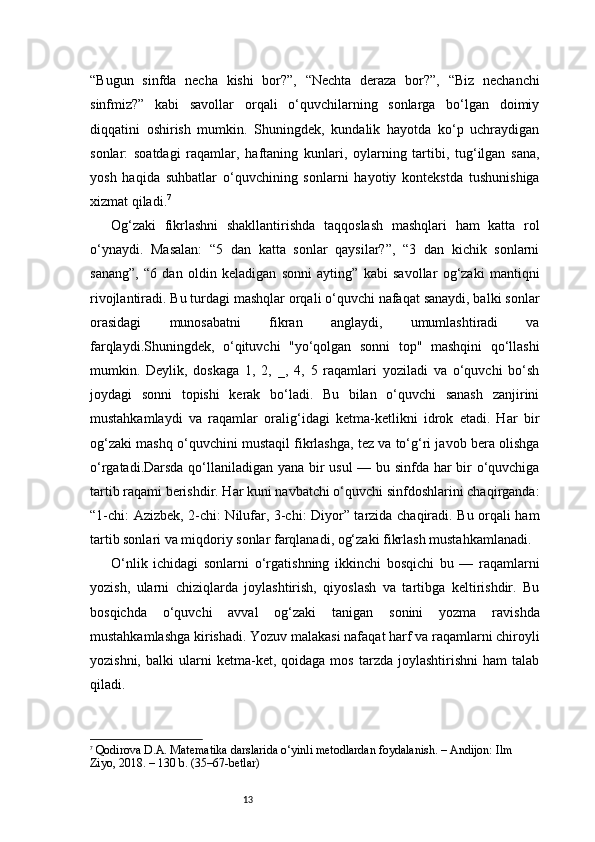 13“Bugun   sinfda   necha   kishi   bor?”,   “Nechta   deraza   bor?”,   “Biz   nechanchi
sinfmiz?”   kabi   savollar   orqali   o‘quvchilarning   sonlarga   bo‘lgan   doimiy
diqqatini   oshirish   mumkin.   Shuningdek,   kundalik   hayotda   ko‘p   uchraydigan
sonlar:   soatdagi   raqamlar,   haftaning   kunlari,   oylarning   tartibi,   tug‘ilgan   sana,
yosh   haqida   suhbatlar   o‘quvchining   sonlarni   hayotiy   kontekstda   tushunishiga
xizmat qiladi. 7
Og‘zaki   fikrlashni   shakllantirishda   taqqoslash   mashqlari   ham   katta   rol
o‘ynaydi.   Masalan:   “5   dan   katta   sonlar   qaysilar?”,   “3   dan   kichik   sonlarni
sanang”,   “6   dan   oldin   keladigan   sonni   ayting”   kabi   savollar   og‘zaki   mantiqni
rivojlantiradi. Bu turdagi mashqlar orqali o‘quvchi nafaqat sanaydi, balki sonlar
orasidagi   munosabatni   fikran   anglaydi,   umumlashtiradi   va
farqlaydi.Shuningdek,   o‘qituvchi   "yo‘qolgan   sonni   top"   mashqini   qo‘llashi
mumkin.   Deylik,   doskaga   1,   2,   _,   4,   5   raqamlari   yoziladi   va   o‘quvchi   bo‘sh
joydagi   sonni   topishi   kerak   bo‘ladi.   Bu   bilan   o‘quvchi   sanash   zanjirini
mustahkamlaydi   va   raqamlar   oralig‘idagi   ketma-ketlikni   idrok   etadi.   Har   bir
og‘zaki mashq o‘quvchini mustaqil fikrlashga, tez va to‘g‘ri javob bera olishga
o‘rgatadi.Darsda qo‘llaniladigan yana bir usul  — bu sinfda har bir o‘quvchiga
tartib raqami berishdir. Har kuni navbatchi o‘quvchi sinfdoshlarini chaqirganda:
“1-chi: Azizbek, 2-chi: Nilufar, 3-chi: Diyor” tarzida chaqiradi. Bu orqali ham
tartib sonlari va miqdoriy sonlar farqlanadi, og‘zaki fikrlash mustahkamlanadi.
O‘nlik   ichidagi   sonlarni   o‘rgatishning   ikkinchi   bosqichi   bu   —   raqamlarni
yozish,   ularni   chiziqlarda   joylashtirish,   qiyoslash   va   tartibga   keltirishdir.   Bu
bosqichda   o‘quvchi   avval   og‘zaki   tanigan   sonini   yozma   ravishda
mustahkamlashga kirishadi. Yozuv malakasi nafaqat harf va raqamlarni chiroyli
yozishni,   balki   ularni   ketma-ket,   qoidaga  mos   tarzda   joylashtirishni   ham   talab
qiladi.
7
  Qodirova D.A.  Matematika darslarida o‘yinli metodlardan foydalanish . – Andijon: Ilm 
Ziyo, 2018. – 130 b. (35–67-betlar) 