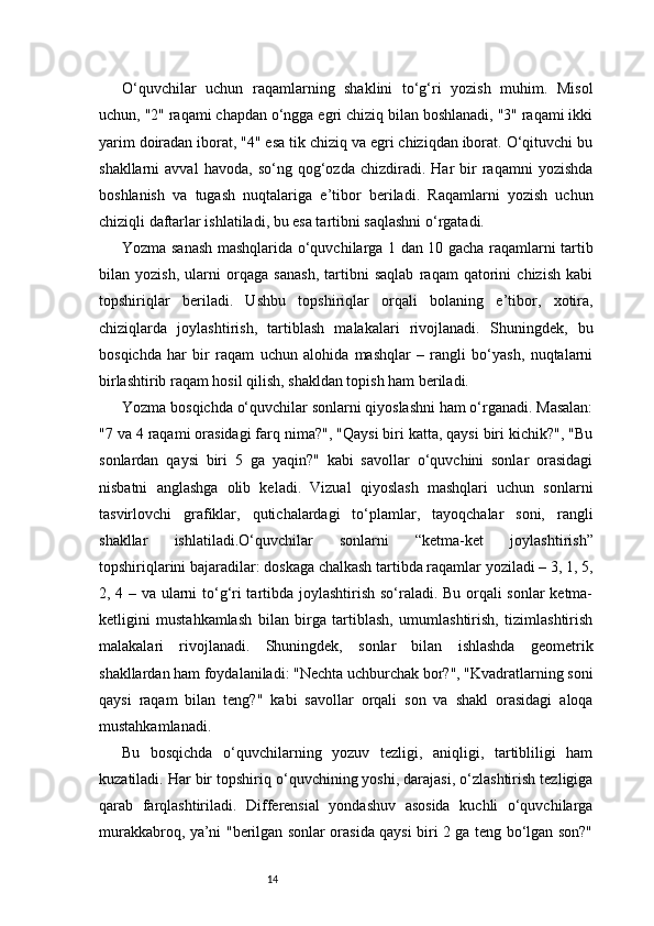 14O‘quvchilar   uchun   raqamlarning   shaklini   to‘g‘ri   yozish   muhim.   Misol
uchun, "2" raqami chapdan o‘ngga egri chiziq bilan boshlanadi, "3" raqami ikki
yarim doiradan iborat, "4" esa tik chiziq va egri chiziqdan iborat. O‘qituvchi bu
shakllarni   avval   havoda,   so‘ng   qog‘ozda   chizdiradi.  Har   bir   raqamni   yozishda
boshlanish   va   tugash   nuqtalariga   e’tibor   beriladi.   Raqamlarni   yozish   uchun
chiziqli daftarlar ishlatiladi, bu esa tartibni saqlashni o‘rgatadi.
Yozma sanash mashqlarida o‘quvchilarga 1 dan 10 gacha raqamlarni tartib
bilan   yozish,   ularni   orqaga   sanash,   tartibni   saqlab   raqam   qatorini   chizish   kabi
topshiriqlar   beriladi.   Ushbu   topshiriqlar   orqali   bolaning   e’tibor,   xotira,
chiziqlarda   joylashtirish,   tartiblash   malakalari   rivojlanadi.   Shuningdek,   bu
bosqichda   har   bir   raqam   uchun   alohida   mashqlar   –   rangli   bo‘yash,   nuqtalarni
birlashtirib raqam hosil qilish, shakldan topish ham beriladi.
Yozma bosqichda o‘quvchilar sonlarni qiyoslashni ham o‘rganadi. Masalan:
"7 va 4 raqami orasidagi farq nima?", "Qaysi biri katta, qaysi biri kichik?", "Bu
sonlardan   qaysi   biri   5   ga   yaqin?"   kabi   savollar   o‘quvchini   sonlar   orasidagi
nisbatni   anglashga   olib   keladi.   Vizual   qiyoslash   mashqlari   uchun   sonlarni
tasvirlovchi   grafiklar,   qutichalardagi   to‘plamlar,   tayoqchalar   soni,   rangli
shakllar   ishlatiladi.O‘quvchilar   sonlarni   “ketma-ket   joylashtirish”
topshiriqlarini bajaradilar: doskaga chalkash tartibda raqamlar yoziladi – 3, 1, 5,
2, 4 – va ularni to‘g‘ri tartibda joylashtirish so‘raladi. Bu orqali sonlar  ketma-
ketligini   mustahkamlash   bilan   birga   tartiblash,   umumlashtirish,   tizimlashtirish
malakalari   rivojlanadi.   Shuningdek,   sonlar   bilan   ishlashda   geometrik
shakllardan ham foydalaniladi: "Nechta uchburchak bor?", "Kvadratlarning soni
qaysi   raqam   bilan   teng?"   kabi   savollar   orqali   son   va   shakl   orasidagi   aloqa
mustahkamlanadi.
Bu   bosqichda   o‘quvchilarning   yozuv   tezligi,   aniqligi,   tartibliligi   ham
kuzatiladi. Har bir topshiriq o‘quvchining yoshi, darajasi, o‘zlashtirish tezligiga
qarab   farqlashtiriladi.   Differensial   yondashuv   asosida   kuchli   o‘quvchilarga
murakkabroq, ya’ni "berilgan sonlar orasida qaysi biri 2 ga teng bo‘lgan son?" 