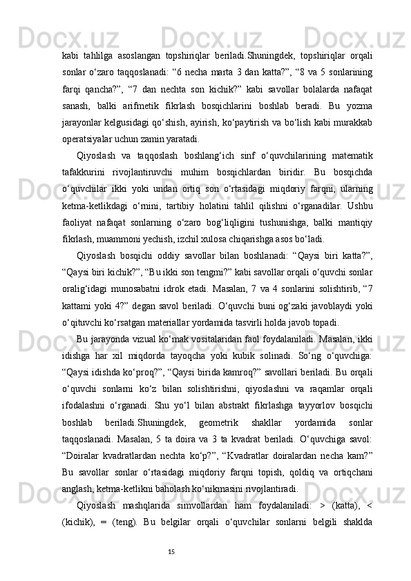15kabi   tahlilga   asoslangan   topshiriqlar   beriladi.Shuningdek,   topshiriqlar   orqali
sonlar   o‘zaro  taqqoslanadi:   “6  necha   marta   3  dan   katta?”,   “8  va   5   sonlarining
farqi   qancha?”,   “7   dan   nechta   son   kichik?”   kabi   savollar   bolalarda   nafaqat
sanash,   balki   arifmetik   fikrlash   bosqichlarini   boshlab   beradi.   Bu   yozma
jarayonlar kelgusidagi qo‘shish, ayirish, ko‘paytirish va bo‘lish kabi murakkab
operatsiyalar uchun zamin yaratadi.
Qiyoslash   va   taqqoslash   boshlang‘ich   sinf   o‘quvchilarining   matematik
tafakkurini   rivojlantiruvchi   muhim   bosqichlardan   biridir.   Bu   bosqichda
o‘quvchilar   ikki   yoki   undan   ortiq   son   o‘rtasidagi   miqdoriy   farqni,   ularning
ketma-ketlikdagi   o‘rnini,   tartibiy   holatini   tahlil   qilishni   o‘rganadilar.   Ushbu
faoliyat   nafaqat   sonlarning   o‘zaro   bog‘liqligini   tushunishga,   balki   mantiqiy
fikrlash, muammoni yechish, izchil xulosa chiqarishga asos bo‘ladi.
Qiyoslash   bosqichi   oddiy   savollar   bilan   boshlanadi:   “Qaysi   biri   katta?”,
“Qaysi biri kichik?”, “Bu ikki son tengmi?” kabi savollar orqali o‘quvchi sonlar
oralig‘idagi   munosabatni   idrok   etadi.   Masalan,   7   va   4   sonlarini   solishtirib,   “7
kattami   yoki   4?”   degan  savol   beriladi.   O‘quvchi   buni   og‘zaki   javoblaydi   yoki
o‘qituvchi ko‘rsatgan materiallar yordamida tasvirli holda javob topadi.
Bu jarayonda vizual ko‘mak vositalaridan faol foydalaniladi. Masalan, ikki
idishga   har   xil   miqdorda   tayoqcha   yoki   kubik   solinadi.   So‘ng   o‘quvchiga:
“Qaysi idishda ko‘proq?”, “Qaysi birida kamroq?” savollari beriladi. Bu orqali
o‘quvchi   sonlarni   ko‘z   bilan   solishtirishni,   qiyoslashni   va   raqamlar   orqali
ifodalashni   o‘rganadi.   Shu   yo‘l   bilan   abstrakt   fikrlashga   tayyorlov   bosqichi
boshlab   beriladi.Shuningdek,   geometrik   shakllar   yordamida   sonlar
taqqoslanadi.   Masalan,   5   ta   doira   va   3   ta   kvadrat   beriladi.   O‘quvchiga   savol:
“Doiralar   kvadratlardan   nechta   ko‘p?”,   “Kvadratlar   doiralardan   necha   kam?”
Bu   savollar   sonlar   o‘rtasidagi   miqdoriy   farqni   topish,   qoldiq   va   ortiqchani
anglash, ketma-ketlikni baholash ko‘nikmasini rivojlantiradi.
Qiyoslash   mashqlarida   simvollardan   ham   foydalaniladi:   >   (katta),   <
(kichik),   =   (teng).   Bu   belgilar   orqali   o‘quvchilar   sonlarni   belgili   shaklda 