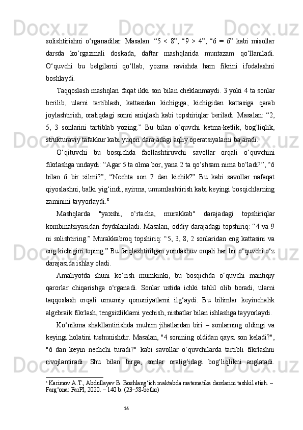 16solishtirishni   o‘rganadilar.   Masalan:   “5   <   8”,   “9   >   4”,   “6   =   6”   kabi   misollar
darsda   ko‘rgazmali   doskada,   daftar   mashqlarida   muntazam   qo‘llaniladi.
O‘quvchi   bu   belgilarni   qo‘llab,   yozma   ravishda   ham   fikrini   ifodalashni
boshlaydi.
Taqqoslash mashqlari faqat ikki son bilan cheklanmaydi. 3 yoki 4 ta sonlar
berilib,   ularni   tartiblash,   kattasidan   kichigiga,   kichigidan   kattasiga   qarab
joylashtirish,   oraliqdagi   sonni   aniqlash   kabi   topshiriqlar   beriladi.   Masalan:   “2,
5,   3   sonlarini   tartiblab   yozing.”   Bu   bilan   o‘quvchi   ketma-ketlik,   bog‘liqlik,
strukturaviy tafakkur kabi yuqori darajadagi aqliy operatsiyalarni bajaradi.
O‘qituvchi   bu   bosqichda   faollashtiruvchi   savollar   orqali   o‘quvchini
fikrlashga undaydi: “Agar 5 ta olma bor, yana 2 ta qo‘shsam nima bo‘ladi?”, “6
bilan   6   bir   xilmi?”,   “Nechta   son   7   dan   kichik?”   Bu   kabi   savollar   nafaqat
qiyoslashni, balki yig‘indi, ayirma, umumlashtirish kabi keyingi bosqichlarning
zaminini tayyorlaydi. 8
Mashqlarda   "yaxshi,   o‘rtacha,   murakkab"   darajadagi   topshiriqlar
kombinatsiyasidan  foydalaniladi.  Masalan,  oddiy darajadagi  topshiriq:  “4 va 9
ni solishtiring.” Murakkabroq topshiriq: “5, 3, 8, 2 sonlaridan eng kattasini  va
eng kichigini toping.” Bu farqlashtirilgan yondashuv orqali har bir o‘quvchi o‘z
darajasida ishlay oladi.
Amaliyotda   shuni   ko‘rish   mumkinki,   bu   bosqichda   o‘quvchi   mantiqiy
qarorlar   chiqarishga   o‘rganadi.   Sonlar   ustida   ichki   tahlil   olib   boradi,   ularni
taqqoslash   orqali   umumiy   qonuniyatlarni   ilg‘aydi.   Bu   bilimlar   keyinchalik
algebraik fikrlash, tengsizliklarni yechish, nisbatlar bilan ishlashga tayyorlaydi.
Ko‘nikma   shakllantirishda   muhim   jihatlardan   biri   –   sonlarning   oldingi   va
keyingi holatini tushunishdir. Masalan, "4 sonining oldidan qaysi son keladi?",
"6   dan   keyin   nechchi   turadi?"   kabi   savollar   o‘quvchilarda   tartibli   fikrlashni
rivojlantiradi.   Shu   bilan   birga,   sonlar   oralig‘idagi   bog‘liqlikni   anglatadi.
8
  Karimov A.T., Abdullayev B.  Boshlang‘ich maktabda matematika darslarini tashkil etish . – 
Farg‘ona: FarPI, 2020. – 140 b. (23–58-betlar) 