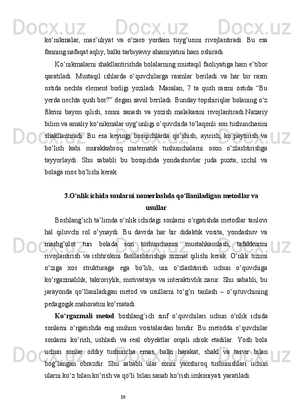 18ko‘nikmalar,   mas’uliyat   va   o‘zaro   yordam   tuyg‘usini   rivojlantiradi.   Bu   esa
fanning nafaqat aqliy, balki tarbiyaviy ahamiyatini ham oshiradi.
Ko‘nikmalarni shakllantirishda bolalarning mustaqil faoliyatiga ham e’tibor
qaratiladi.   Mustaqil   ishlarda   o‘quvchilarga   rasmlar   beriladi   va   har   bir   rasm
ostida   nechta   element   borligi   yoziladi.   Masalan,   7   ta   qush   rasmi   ostida   “Bu
yerda nechta qush bor?” degan savol beriladi. Bunday topshiriqlar bolaning o‘z
fikrini   bayon   qilish,   sonni   sanash   va   yozish   malakasini   rivojlantiradi.Nazariy
bilim va amaliy ko‘nikmalar uyg‘unligi o‘quvchida to‘laqonli son tushunchasini
shakllantiradi.   Bu   esa   keyingi   bosqichlarda   qo‘shish,   ayirish,   ko‘paytirish   va
bo‘lish   kabi   murakkabroq   matematik   tushunchalarni   oson   o‘zlashtirishga
tayyorlaydi.   Shu   sababli   bu   bosqichda   yondashuvlar   juda   puxta,   izchil   va
bolaga mos bo‘lishi kerak.
3 . O‘nlik ichida sonlarni nomerlashda qo‘llaniladigan metodlar va
usullar
Boshlang‘ich ta’limda o‘nlik ichidagi sonlarni o‘rgatishda metodlar tanlovi
hal   qiluvchi   rol   o‘ynaydi.   Bu   davrda   har   bir   didaktik   vosita,   yondashuv   va
mashg‘ulot   turi   bolada   son   tushunchasini   mustahkamlash,   tafakkurini
rivojlantirish   va   ishtirokini   faollashtirishga   xizmat   qilishi   kerak.   O‘nlik   tizimi
o‘ziga   xos   strukturaga   ega   bo‘lib,   uni   o‘zlashtirish   uchun   o‘quvchiga
ko‘rgazmalilik,   takroriylik,   motivatsiya   va   interaktivlik   zarur.   Shu   sababli,   bu
jarayonda   qo‘llaniladigan   metod   va   usullarni   to‘g‘ri   tanlash   –   o‘qituvchining
pedagogik mahoratini ko‘rsatadi.
Ko‘rgazmali   metod   boshlang‘ich   sinf   o‘quvchilari   uchun   o‘nlik   ichida
sonlarni   o‘rgatishda   eng   muhim   vositalardan   biridir.   Bu   metodda   o‘quvchilar
sonlarni   ko‘rish,   ushlash   va   real   obyektlar   orqali   idrok   etadilar.   Yosh   bola
uchun   sonlar   oddiy   tushuncha   emas,   balki   harakat,   shakl   va   tasvir   bilan
bog‘langan   obrazdir.   Shu   sababli   ular   sonni   yaxshiroq   tushunishlari   uchun
ularni ko‘z bilan ko‘rish va qo‘li bilan sanab ko‘rish imkoniyati yaratiladi. 
