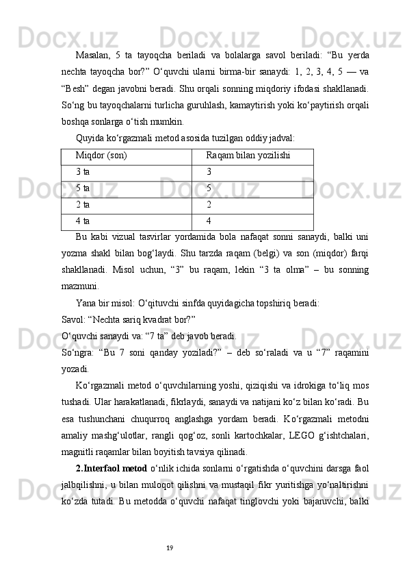 19Masalan,   5   ta   tayoqcha   beriladi   va   bolalarga   savol   beriladi:   “Bu   yerda
nechta   tayoqcha   bor?”   O‘quvchi   ularni   birma-bir   sanaydi:   1,   2,   3,   4,   5   —   va
“Besh” degan javobni beradi. Shu orqali sonning miqdoriy ifodasi shakllanadi.
So‘ng bu tayoqchalarni turlicha guruhlash, kamaytirish yoki ko‘paytirish orqali
boshqa sonlarga o‘tish mumkin.
Quyida ko‘rgazmali metod asosida tuzilgan oddiy jadval:
Miqdor (son) Raqam bilan yozilishi
3 ta 3
5 ta 5
2 ta 2
4 ta 4
Bu   kabi   vizual   tasvirlar   yordamida   bola   nafaqat   sonni   sanaydi,   balki   uni
yozma   shakl   bilan   bog‘laydi.   Shu   tarzda   raqam   (belgi)   va   son   (miqdor)   farqi
shakllanadi.   Misol   uchun,   “3”   bu   raqam,   lekin   “3   ta   olma”   –   bu   sonning
mazmuni.
Yana bir misol: O‘qituvchi sinfda quyidagicha topshiriq beradi:????????????????????????
Savol: “Nechta sariq kvadrat bor?”
O‘quvchi sanaydi va: “7 ta” deb javob beradi.
So‘ngra:   “Bu   7   soni   qanday   yoziladi?”   –   deb   so‘raladi   va   u   “7”   raqamini
yozadi.
Ko‘rgazmali metod o‘quvchilarning yoshi, qiziqishi va idrokiga to‘liq mos
tushadi. Ular harakatlanadi, fikrlaydi, sanaydi va natijani ko‘z bilan ko‘radi. Bu
esa   tushunchani   chuqurroq   anglashga   yordam   beradi.   Ko‘rgazmali   metodni
amaliy   mashg‘ulotlar,   rangli   qog‘oz,   sonli   kartochkalar,   LEGO   g‘ishtchalari,
magnitli raqamlar bilan boyitish tavsiya qilinadi.
2. Interfaol metod  o‘nlik ichida sonlarni o‘rgatishda o‘quvchini darsga faol
jalbqilishni,   u   bilan   muloqot   qilishni   va   mustaqil   fikr   yuritishga   yo‘naltirishni
ko‘zda   tutadi.   Bu   metodda   o‘quvchi   nafaqat   tinglovchi   yoki   bajaruvchi,   balki 