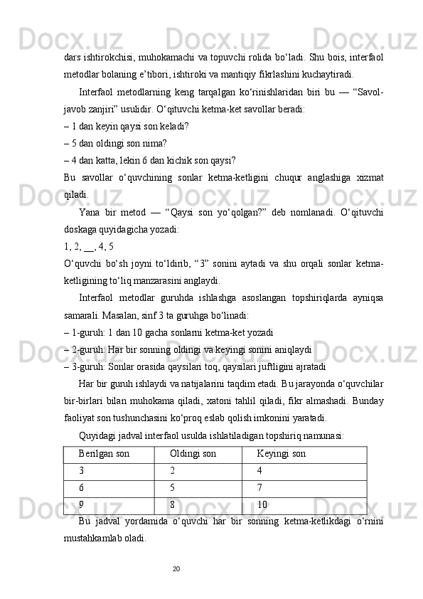 20dars ishtirokchisi, muhokamachi va topuvchi rolida bo‘ladi. Shu bois, interfaol
metodlar bolaning e’tibori, ishtiroki va mantiqiy fikrlashini kuchaytiradi.
Interfaol   metodlarning   keng   tarqalgan   ko‘rinishlaridan   biri   bu   —   “Savol-
javob zanjiri” usulidir. O‘qituvchi ketma-ket savollar beradi:
– 1 dan keyin qaysi son keladi?
– 5 dan oldingi son nima?
– 4 dan katta, lekin 6 dan kichik son qaysi?
Bu   savollar   o‘quvchining   sonlar   ketma-ketligini   chuqur   anglashiga   xizmat
qiladi.
Yana   bir   metod   —   “Qaysi   son   yo‘qolgan?”   deb   nomlanadi.   O‘qituvchi
doskaga quyidagicha yozadi:
1, 2, __, 4, 5
O‘quvchi   bo‘sh   joyni   to‘ldirib,   “3”   sonini   aytadi   va   shu   orqali   sonlar   ketma-
ketligining to‘liq manzarasini anglaydi.
Interfaol   metodlar   guruhda   ishlashga   asoslangan   topshiriqlarda   ayniqsa
samarali. Masalan, sinf 3 ta guruhga bo‘linadi:
– 1-guruh: 1 dan 10 gacha sonlarni ketma-ket yozadi
– 2-guruh: Har bir sonning oldingi va keyingi sonini aniqlaydi
– 3-guruh: Sonlar orasida qaysilari toq, qaysilari juftligini ajratadi
Har bir guruh ishlaydi va natijalarini taqdim etadi. Bu jarayonda o‘quvchilar
bir-birlari   bilan   muhokama   qiladi,   xatoni   tahlil   qiladi,   fikr   almashadi.   Bunday
faoliyat son tushunchasini ko‘proq eslab qolish imkonini yaratadi.
Quyidagi jadval interfaol usulda ishlatiladigan topshiriq namunasi:
Berilgan son Oldingi son Keyingi son
3 2 4
6 5 7
9 8 10
Bu   jadval   yordamida   o‘quvchi   har   bir   sonning   ketma-ketlikdagi   o‘rnini
mustahkamlab oladi. 