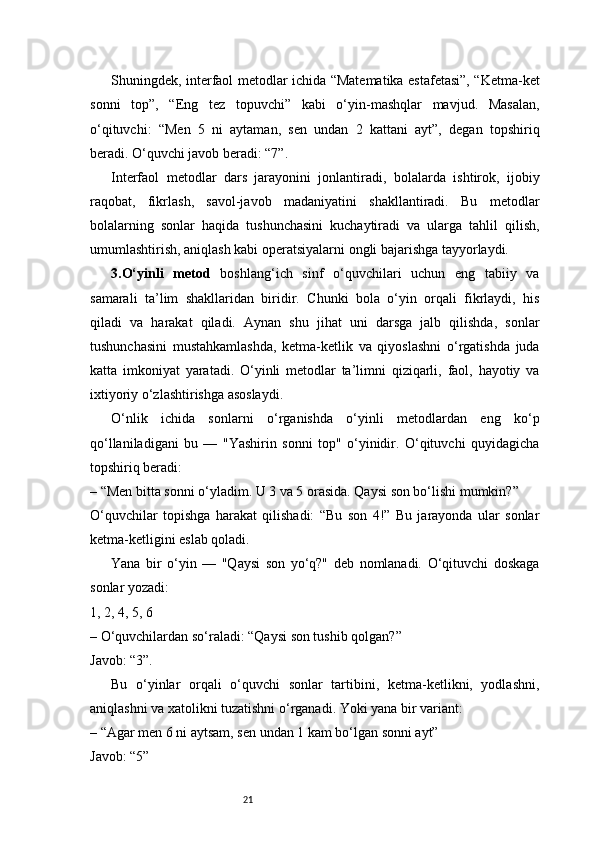21Shuningdek, interfaol metodlar ichida “Matematika estafetasi”, “Ketma-ket
sonni   top”,   “Eng   tez   topuvchi”   kabi   o‘yin-mashqlar   mavjud.   Masalan,
o‘qituvchi:   “Men   5   ni   aytaman,   sen   undan   2   kattani   ayt”,   degan   topshiriq
beradi. O‘quvchi javob beradi: “7”.
Interfaol   metodlar   dars   jarayonini   jonlantiradi,   bolalarda   ishtirok,   ijobiy
raqobat,   fikrlash,   savol-javob   madaniyatini   shakllantiradi.   Bu   metodlar
bolalarning   sonlar   haqida   tushunchasini   kuchaytiradi   va   ularga   tahlil   qilish,
umumlashtirish, aniqlash kabi operatsiyalarni ongli bajarishga tayyorlaydi.
3. O‘yinli   metod   boshlang‘ich   sinf   o‘quvchilari   uchun   eng   tabiiy   va
samarali   ta’lim   shakllaridan   biridir.   Chunki   bola   o‘yin   orqali   fikrlaydi,   his
qiladi   va   harakat   qiladi.   Aynan   shu   jihat   uni   darsga   jalb   qilishda,   sonlar
tushunchasini   mustahkamlashda,   ketma-ketlik   va   qiyoslashni   o‘rgatishda   juda
katta   imkoniyat   yaratadi.   O‘yinli   metodlar   ta’limni   qiziqarli,   faol,   hayotiy   va
ixtiyoriy o‘zlashtirishga asoslaydi.
O‘nlik   ichida   sonlarni   o‘rganishda   o‘yinli   metodlardan   eng   ko‘p
qo‘llaniladigani   bu   —   "Yashirin   sonni   top"   o‘yinidir.   O‘qituvchi   quyidagicha
topshiriq beradi:
– “Men bitta sonni o‘yladim. U 3 va 5 orasida. Qaysi son bo‘lishi mumkin?”
O‘quvchilar   topishga   harakat   qilishadi:   “Bu   son   4!”   Bu   jarayonda   ular   sonlar
ketma-ketligini eslab qoladi.
Yana   bir   o‘yin   —   "Qaysi   son   yo‘q?"   deb   nomlanadi.   O‘qituvchi   doskaga
sonlar yozadi:
1, 2, 4, 5, 6
– O‘quvchilardan so‘raladi: “Qaysi son tushib qolgan?”
Javob: “3”.
Bu   o‘yinlar   orqali   o‘quvchi   sonlar   tartibini,   ketma-ketlikni,   yodlashni,
aniqlashni va xatolikni tuzatishni o‘rganadi. Yoki yana bir variant:
– “Agar men 6 ni aytsam, sen undan 1 kam bo‘lgan sonni ayt”
Javob: “5” 