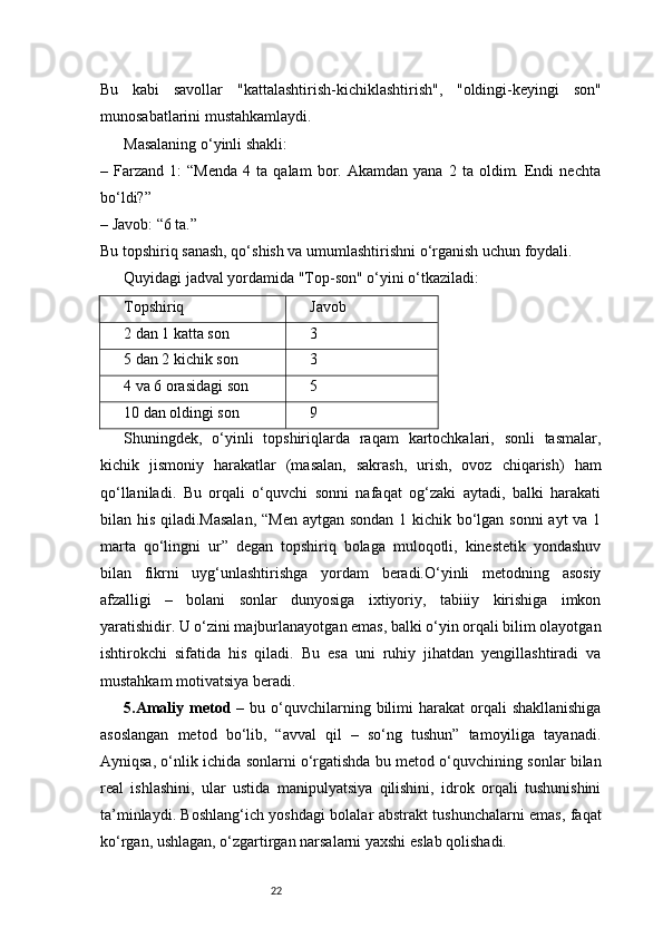 22Bu   kabi   savollar   "kattalashtirish-kichiklashtirish",   "oldingi-keyingi   son"
munosabatlarini mustahkamlaydi.
Masalaning o‘yinli shakli:
–  Farzand   1:   “Menda   4  ta   qalam   bor.  Akamdan   yana   2   ta  oldim.  Endi   nechta
bo‘ldi?”
– Javob: “6 ta.”
Bu topshiriq sanash, qo‘shish va umumlashtirishni o‘rganish uchun foydali.
Quyidagi jadval yordamida "Top-son" o‘yini o‘tkaziladi:
Topshiriq Javob
2 dan 1 katta son 3
5 dan 2 kichik son 3
4 va 6 orasidagi son 5
10 dan oldingi son 9
Shuningdek,   o‘yinli   topshiriqlarda   raqam   kartochkalari,   sonli   tasmalar,
kichik   jismoniy   harakatlar   (masalan,   sakrash,   urish,   ovoz   chiqarish)   ham
qo‘llaniladi.   Bu   orqali   o‘quvchi   sonni   nafaqat   og‘zaki   aytadi,   balki   harakati
bilan his qiladi.Masalan,  “Men aytgan sondan 1 kichik bo‘lgan sonni  ayt  va 1
marta   qo‘lingni   ur”   degan   topshiriq   bolaga   muloqotli,   kinestetik   yondashuv
bilan   fikrni   uyg‘unlashtirishga   yordam   beradi.O‘yinli   metodning   asosiy
afzalligi   –   bolani   sonlar   dunyosiga   ixtiyoriy,   tabiiiy   kirishiga   imkon
yaratishidir. U o‘zini majburlanayotgan emas, balki o‘yin orqali bilim olayotgan
ishtirokchi   sifatida   his   qiladi.   Bu   esa   uni   ruhiy   jihatdan   yengillashtiradi   va
mustahkam motivatsiya beradi.
5. Amaliy  metod   –  bu o‘quvchilarning bilimi  harakat   orqali   shakllanishiga
asoslangan   metod   bo‘lib,   “avval   qil   –   so‘ng   tushun”   tamoyiliga   tayanadi.
Ayniqsa, o‘nlik ichida sonlarni o‘rgatishda bu metod o‘quvchining sonlar bilan
real   ishlashini,   ular   ustida   manipulyatsiya   qilishini,   idrok   orqali   tushunishini
ta’minlaydi. Boshlang‘ich yoshdagi bolalar abstrakt tushunchalarni emas, faqat
ko‘rgan, ushlagan, o‘zgartirgan narsalarni yaxshi eslab qolishadi. 