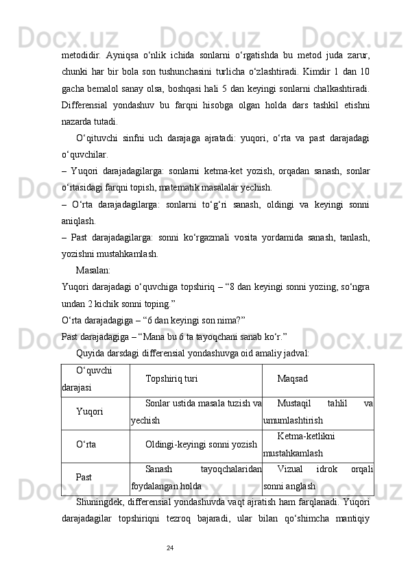 24metodidir.   Ayniqsa   o‘nlik   ichida   sonlarni   o‘rgatishda   bu   metod   juda   zarur,
chunki   har   bir   bola   son   tushunchasini   turlicha   o‘zlashtiradi.   Kimdir   1   dan   10
gacha bemalol sanay olsa, boshqasi  hali 5 dan keyingi sonlarni chalkashtiradi.
Differensial   yondashuv   bu   farqni   hisobga   olgan   holda   dars   tashkil   etishni
nazarda tutadi.
O‘qituvchi   sinfni   uch   darajaga   ajratadi:   yuqori,   o‘rta   va   past   darajadagi
o‘quvchilar.
–   Yuqori   darajadagilarga:   sonlarni   ketma-ket   yozish,   orqadan   sanash,   sonlar
o‘rtasidagi farqni topish, matematik masalalar yechish.
–   O‘rta   darajadagilarga:   sonlarni   to‘g‘ri   sanash,   oldingi   va   keyingi   sonni
aniqlash.
–   Past   darajadagilarga:   sonni   ko‘rgazmali   vosita   yordamida   sanash,   tanlash,
yozishni mustahkamlash.
Masalan:
Yuqori darajadagi o‘quvchiga topshiriq – “8 dan keyingi sonni yozing, so‘ngra
undan 2 kichik sonni toping.”
O‘rta darajadagiga – “6 dan keyingi son nima?”
Past darajadagiga – “Mana bu 6 ta tayoqchani sanab ko‘r.”
Quyida darsdagi differensial yondashuvga oid amaliy jadval:
O‘quvchi
darajasi Topshiriq turi Maqsad
Yuqori Sonlar ustida masala tuzish va
yechish Mustaqil   tahlil   va
umumlashtirish
O‘rta Oldingi-keyingi sonni yozish Ketma-ketlikni
mustahkamlash
Past Sanash   tayoqchalaridan
foydalangan holda Vizual   idrok   orqali
sonni anglash
Shuningdek, differensial yondashuvda vaqt ajratish ham farqlanadi. Yuqori
darajadagilar   topshiriqni   tezroq   bajaradi,   ular   bilan   qo‘shimcha   mantiqiy 