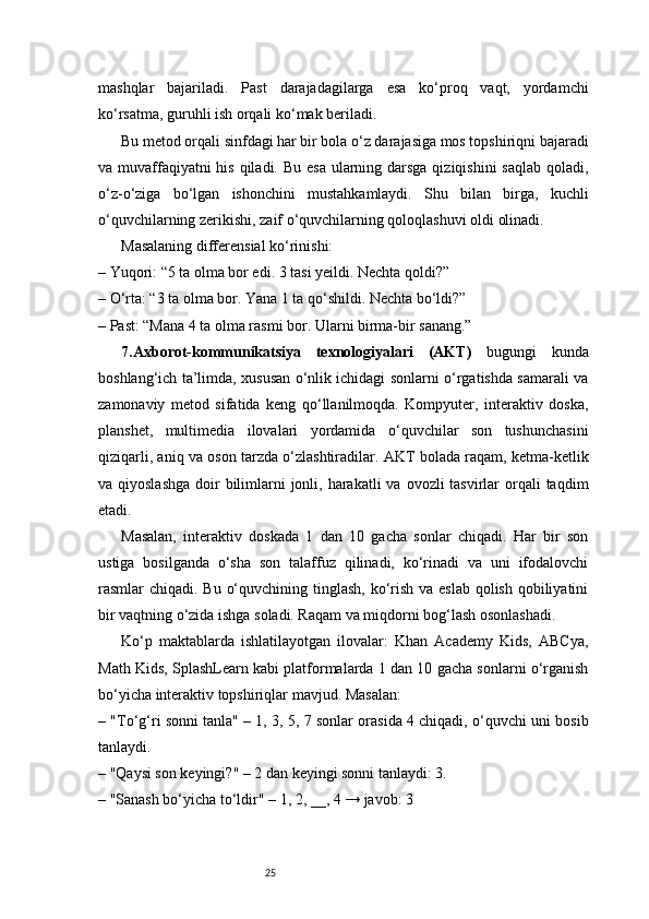 25mashqlar   bajariladi.   Past   darajadagilarga   esa   ko‘proq   vaqt,   yordamchi
ko‘rsatma, guruhli ish orqali ko‘mak beriladi.
Bu metod orqali sinfdagi har bir bola o‘z darajasiga mos topshiriqni bajaradi
va muvaffaqiyatni his qiladi. Bu esa ularning darsga qiziqishini  saqlab qoladi,
o‘z-o‘ziga   bo‘lgan   ishonchini   mustahkamlaydi.   Shu   bilan   birga,   kuchli
o‘quvchilarning zerikishi, zaif o‘quvchilarning qoloqlashuvi oldi olinadi.
Masalaning differensial ko‘rinishi:
– Yuqori: “5 ta olma bor edi. 3 tasi yeildi. Nechta qoldi?”
– O‘rta: “3 ta olma bor. Yana 1 ta qo‘shildi. Nechta bo‘ldi?”
– Past: “Mana 4 ta olma rasmi bor. Ularni birma-bir sanang.”
7. Axborot-kommunikatsiya   texnologiyalari   (AKT)   bugungi   kunda
boshlang‘ich ta’limda, xususan o‘nlik ichidagi sonlarni o‘rgatishda samarali va
zamonaviy   metod   sifatida   keng   qo‘llanilmoqda.   Kompyuter,   interaktiv   doska,
planshet,   multimedia   ilovalari   yordamida   o‘quvchilar   son   tushunchasini
qiziqarli, aniq va oson tarzda o‘zlashtiradilar. AKT bolada raqam, ketma-ketlik
va qiyoslashga  doir  bilimlarni  jonli, harakatli  va  ovozli  tasvirlar  orqali  taqdim
etadi.
Masalan,   interaktiv   doskada   1   dan   10   gacha   sonlar   chiqadi.   Har   bir   son
ustiga   bosilganda   o‘sha   son   talaffuz   qilinadi,   ko‘rinadi   va   uni   ifodalovchi
rasmlar chiqadi. Bu o‘quvchining tinglash, ko‘rish va eslab  qolish qobiliyatini
bir vaqtning o‘zida ishga soladi. Raqam va miqdorni bog‘lash osonlashadi.
Ko‘p   maktablarda   ishlatilayotgan   ilovalar:   Khan   Academy   Kids,   ABCya,
Math Kids, SplashLearn kabi platformalarda 1 dan 10 gacha sonlarni o‘rganish
bo‘yicha interaktiv topshiriqlar mavjud. Masalan:
– "To‘g‘ri sonni tanla" – 1, 3, 5, 7 sonlar orasida 4 chiqadi, o‘quvchi uni bosib
tanlaydi.
– "Qaysi son keyingi?" – 2 dan keyingi sonni tanlaydi: 3.
– "Sanash bo‘yicha to‘ldir" – 1, 2, __, 4 → javob: 3 