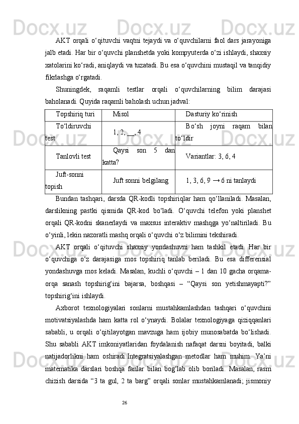 26AKT  orqali  o‘qituvchi  vaqtni  tejaydi  va o‘quvchilarni  faol  dars  jarayoniga
jalb etadi. Har bir o‘quvchi planshetda yoki kompyuterda o‘zi ishlaydi, shaxsiy
xatolarini ko‘radi, aniqlaydi va tuzatadi. Bu esa o‘quvchini mustaqil va tanqidiy
fikrlashga o‘rgatadi.
Shuningdek,   raqamli   testlar   orqali   o‘quvchilarning   bilim   darajasi
baholanadi. Quyida raqamli baholash uchun jadval:
Topshiriq turi Misol Dasturiy ko‘rinish
To‘ldiruvchi
test 1, 2, __, 4 Bo‘sh   joyni   raqam   bilan
to‘ldir
Tanlovli test Qaysi   son   5   dan
katta? Variantlar: 3, 6, 4
Juft-sonni
topish Juft sonni belgilang 1, 3, 6, 9 → 6 ni tanlaydi
Bundan   tashqari,   darsda   QR-kodli   topshiriqlar   ham   qo‘llaniladi.   Masalan,
darslikning   pastki   qismida   QR-kod   bo‘ladi.   O‘quvchi   telefon   yoki   planshet
orqali   QR-kodni   skanerlaydi   va   maxsus   interaktiv   mashqga   yo‘naltiriladi.   Bu
o‘yinli, lekin nazoratli mashq orqali o‘quvchi o‘z bilimini tekshiradi.
AKT   orqali   o‘qituvchi   shaxsiy   yondashuvni   ham   tashkil   etadi.   Har   bir
o‘quvchiga   o‘z   darajasiga   mos   topshiriq   tanlab   beriladi.   Bu   esa   differensial
yondashuvga mos keladi. Masalan,  kuchli o‘quvchi – 1 dan 10 gacha orqama-
orqa   sanash   topshirig‘ini   bajarsa,   boshqasi   –   “Qaysi   son   yetishmayapti?”
topshirig‘ini ishlaydi.
Axborot   texnologiyalari   sonlarni   mustahkamlashdan   tashqari   o‘quvchini
motivatsiyalashda   ham   katta   rol   o‘ynaydi.   Bolalar   texnologiyaga   qiziqqanlari
sababli,   u   orqali   o‘qitilayotgan   mavzuga   ham   ijobiy   munosabatda   bo‘lishadi.
Shu   sababli   AKT   imkoniyatlaridan   foydalanish   nafaqat   darsni   boyitadi,   balki
natijadorlikni   ham   oshiradi. I ntegratsiyalashgan   metodlar   ham   muhim.   Ya’ni
matematika   darslari   boshqa   fanlar   bilan   bog‘lab   olib   boriladi.   Masalan,   rasm
chizish   darsida   “3   ta   gul,   2   ta   barg”   orqali   sonlar   mustahkamlanadi;   jismoniy 