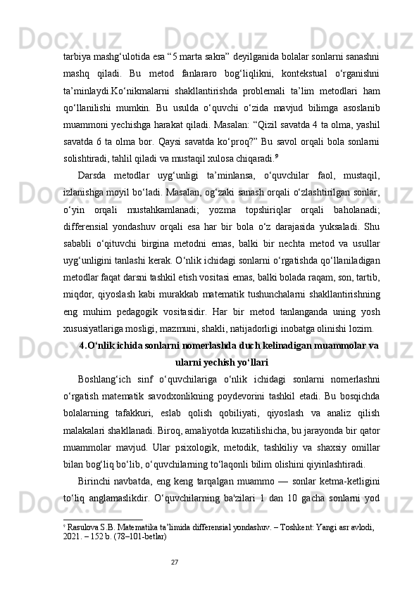 27tarbiya mashg‘ulotida esa “5 marta sakra” deyilganida bolalar sonlarni sanashni
mashq   qiladi.   Bu   metod   fanlararo   bog‘liqlikni,   kontekstual   o‘rganishni
ta’minlaydi.Ko‘nikmalarni   shakllantirishda   problemali   ta’lim   metodlari   ham
qo‘llanilishi   mumkin.   Bu   usulda   o‘quvchi   o‘zida   mavjud   bilimga   asoslanib
muammoni yechishga harakat qiladi. Masalan: “Qizil savatda 4 ta olma, yashil
savatda   6   ta   olma   bor.   Qaysi   savatda   ko‘proq?”   Bu   savol   orqali   bola   sonlarni
solishtiradi, tahlil qiladi va mustaqil xulosa chiqaradi. 9
Darsda   metodlar   uyg‘unligi   ta’minlansa,   o‘quvchilar   faol,   mustaqil,
izlanishga moyil bo‘ladi. Masalan, og‘zaki sanash orqali o‘zlashtirilgan sonlar,
o‘yin   orqali   mustahkamlanadi;   yozma   topshiriqlar   orqali   baholanadi;
differensial   yondashuv   orqali   esa   har   bir   bola   o‘z   darajasida   yuksaladi.   Shu
sababli   o‘qituvchi   birgina   metodni   emas,   balki   bir   nechta   metod   va   usullar
uyg‘unligini tanlashi kerak.  O ‘nlik ichidagi sonlarni o‘rgatishda qo‘llaniladigan
metodlar faqat darsni tashkil etish vositasi emas, balki bolada raqam, son, tartib,
miqdor,   qiyoslash   kabi   murakkab   matematik   tushunchalarni   shakllantirishning
eng   muhim   pedagogik   vositasidir.   Har   bir   metod   tanlanganda   uning   yosh
xususiyatlariga mosligi, mazmuni, shakli, natijadorligi inobatga olinishi lozim.
4.O‘nlik ichida sonlarni nomerlashda duch kelinadigan muammolar va
ularni yechish yo‘llari
Boshlang‘ich   sinf   o‘quvchilariga   o‘nlik   ichidagi   sonlarni   nomerlashni
o‘rgatish   matematik   savodxonlikning   poydevorini   tashkil   etadi.   Bu   bosqichda
bolalarning   tafakkuri,   eslab   qolish   qobiliyati,   qiyoslash   va   analiz   qilish
malakalari shakllanadi. Biroq, amaliyotda kuzatilishicha, bu jarayonda bir qator
muammolar   mavjud.   Ular   psixologik,   metodik,   tashkiliy   va   shaxsiy   omillar
bilan bog‘liq bo‘lib, o‘quvchilarning to‘laqonli bilim olishini qiyinlashtiradi.
Birinchi   navbatda,   eng   keng   tarqalgan   muammo   —   sonlar   ketma-ketligini
to‘liq   anglamaslikdir.   O‘quvchilarning   ba'zilari   1   dan   10   gacha   sonlarni   yod
9
  Rasulova S.B.  Matematika ta’limida differensial yondashuv . – Toshkent: Yangi asr avlodi, 
2021. – 152 b. (78–101-betlar) 