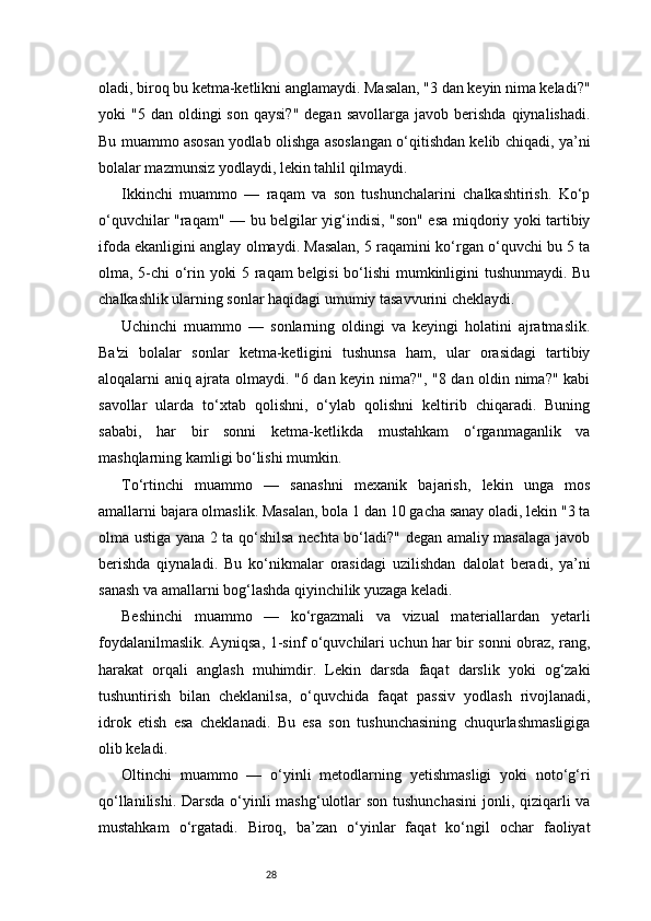 28oladi, biroq bu ketma-ketlikni anglamaydi. Masalan, "3 dan keyin nima keladi?"
yoki   "5  dan  oldingi   son  qaysi?"  degan   savollarga  javob  berishda  qiynalishadi.
Bu muammo asosan yodlab olishga asoslangan o‘qitishdan kelib chiqadi, ya’ni
bolalar mazmunsiz yodlaydi, lekin tahlil qilmaydi.
Ikkinchi   muammo   —   raqam   va   son   tushunchalarini   chalkashtirish.   Ko‘p
o‘quvchilar "raqam" — bu belgilar yig‘indisi, "son" esa miqdoriy yoki tartibiy
ifoda ekanligini anglay olmaydi. Masalan, 5 raqamini ko‘rgan o‘quvchi bu 5 ta
olma, 5-chi o‘rin yoki 5 raqam belgisi  bo‘lishi  mumkinligini tushunmaydi. Bu
chalkashlik ularning sonlar haqidagi umumiy tasavvurini cheklaydi.
Uchinchi   muammo   —   sonlarning   oldingi   va   keyingi   holatini   ajratmaslik.
Ba'zi   bolalar   sonlar   ketma-ketligini   tushunsa   ham,   ular   orasidagi   tartibiy
aloqalarni aniq ajrata olmaydi. "6 dan keyin nima?", "8 dan oldin nima?" kabi
savollar   ularda   to‘xtab   qolishni,   o‘ylab   qolishni   keltirib   chiqaradi.   Buning
sababi,   har   bir   sonni   ketma-ketlikda   mustahkam   o‘rganmaganlik   va
mashqlarning kamligi bo‘lishi mumkin.
To‘rtinchi   muammo   —   sanashni   mexanik   bajarish,   lekin   unga   mos
amallarni bajara olmaslik. Masalan, bola 1 dan 10 gacha sanay oladi, lekin "3 ta
olma ustiga yana 2 ta qo‘shilsa nechta bo‘ladi?" degan amaliy masalaga javob
berishda   qiynaladi.   Bu   ko‘nikmalar   orasidagi   uzilishdan   dalolat   beradi,   ya’ni
sanash va amallarni bog‘lashda qiyinchilik yuzaga keladi.
Beshinchi   muammo   —   ko‘rgazmali   va   vizual   materiallardan   yetarli
foydalanilmaslik. Ayniqsa, 1-sinf o‘quvchilari uchun har bir sonni obraz, rang,
harakat   orqali   anglash   muhimdir.   Lekin   darsda   faqat   darslik   yoki   og‘zaki
tushuntirish   bilan   cheklanilsa,   o‘quvchida   faqat   passiv   yodlash   rivojlanadi,
idrok   etish   esa   cheklanadi.   Bu   esa   son   tushunchasining   chuqurlashmasligiga
olib keladi.
Oltinchi   muammo   —   o‘yinli   metodlarning   yetishmasligi   yoki   noto‘g‘ri
qo‘llanilishi. Darsda  o‘yinli  mashg‘ulotlar  son tushunchasini  jonli, qiziqarli va
mustahkam   o‘rgatadi.   Biroq,   ba’zan   o‘yinlar   faqat   ko‘ngil   ochar   faoliyat 