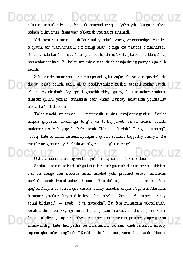 29sifatida   tashkil   qilinadi,   didaktik   maqsad   aniq   qo‘yilmaydi.   Natijada   o‘yin
bolada bilim emas, faqat vaqt o‘tkazish vositasiga aylanadi.
Yettinchi   muammo   —   differensial   yondashuvning   yetishmasligi.   Har   bir
o‘quvchi   son   tushunchasini   o‘z   tezligi   bilan,   o‘ziga   xos   uslubda   o‘zlashtiradi.
Biroq darsda barcha o‘quvchilarga bir xil topshiriq berilsa, ba’zilar ortda qoladi,
boshqalar zerikadi. Bu holat umumiy o‘zlashtirish darajasining pasayishiga olib
keladi.
Sakkizinchi muammo — notekis psixologik rivojlanish. Ba’zi o‘quvchilarda
diqqat,   eslab   qolish,   tahlil   qilish   qobiliyatining   zaifligi   sababli   sonlar   ustida
ishlash   qiyinlashadi.   Ayniqsa,   logopedik   ehtiyojga   ega   bolalar   uchun   sonlarni
talaffuz   qilish,   yozish,   tushunish   oson   emas.   Bunday   holatlarda   yondashuv
o‘zgacha bo‘lishi zarur.
To‘qqizinchi   muammo   —   matematik   tilning   rivojlanmaganligi.   Sonlar
haqida   gapirish,   savollarga   to‘g‘ri   va   to‘liq   javob   berish   uchun   bolada
matematik   so‘z   boyligi   bo‘lishi   kerak.   “Katta”,   “kichik”,   “teng”,   “kamroq”,
“ortiq” kabi so‘zlarni tushunmaydigan o‘quvchi sonlarni taqqoslay olmaydi. Bu
esa ularning mantiqiy fikrlashiga to‘g‘ridan-to‘g‘ri ta’sir qiladi.
Ushbu muammolarning yechim yo‘llari quyidagicha taklif etiladi:
Sonlarni ketma-ketlikda o‘rgatish uchun ko‘rgazmali darslar sonini oshirish.
Har   bir   songa   doir   maxsus   rasm,   harakat   yoki   predmet   orqali   tushuncha
berilishi   kerak.   Misol   uchun,   3   soni   –   3   ta   do‘ppi,   4   –   4   ta   qalam,   5   –   5   ta
qog‘oz.Raqam va son farqini darsda amaliy misollar orqali o‘rgatish. Masalan,
6   raqami   yoziladi,   keyin   6   ta   tayoqcha   qo‘yiladi.   Savol:   “Bu   raqam   qanday
sonni   bildiradi?”   –   javob:   “6   ta   tayoqcha”.   Bu   farq   muntazam   takrorlanishi
kerak.Oldingi   va   keyingi   sonni   topishga   doir   maxsus   mashqlar   joriy   etish.
Jadval to‘ldirish, “top-son” o‘yinlari, orqama-orqa sanash, pastdan yuqoriga son
ketma-ketligi   kabi   faoliyatlar   bu   muammoni   bartaraf   etadi.Sanashni   amaliy
topshiriqlar   bilan   bog‘lash.   “Sinfda   4   ta   bola   bor,   yana   2   ta   keldi.   Nechta 