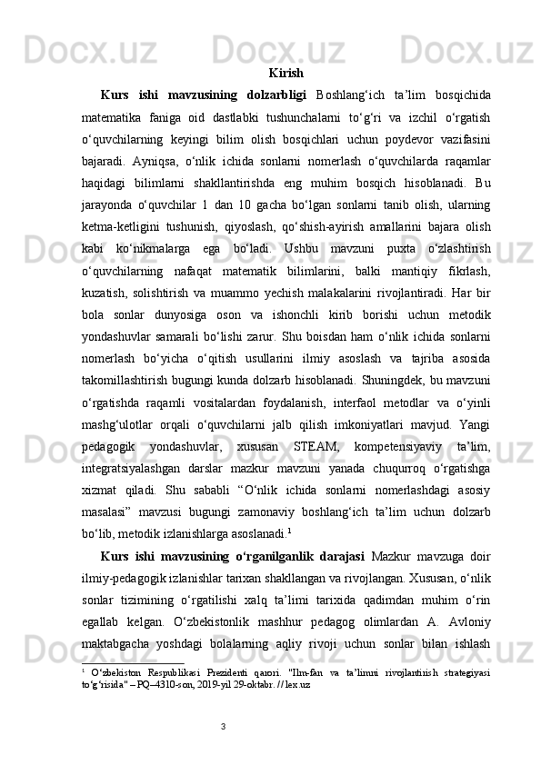 3 Kirish
Kurs   ishi   mavzusining   dolzarbligi   Boshlang‘ich   ta’lim   bosqichida
matematika   faniga   oid   dastlabki   tushunchalarni   to‘g‘ri   va   izchil   o‘rgatish
o‘quvchilarning   keyingi   bilim   olish   bosqichlari   uchun   poydevor   vazifasini
bajaradi.   Ayniqsa,   o‘nlik   ichida   sonlarni   nomerlash   o‘quvchilarda   raqamlar
haqidagi   bilimlarni   shakllantirishda   eng   muhim   bosqich   hisoblanadi.   Bu
jarayonda   o‘quvchilar   1   dan   10   gacha   bo‘lgan   sonlarni   tanib   olish,   ularning
ketma-ketligini   tushunish,   qiyoslash,   qo‘shish-ayirish   amallarini   bajara   olish
kabi   ko‘nikmalarga   ega   bo‘ladi.   Ushbu   mavzuni   puxta   o‘zlashtirish
o‘quvchilarning   nafaqat   matematik   bilimlarini,   balki   mantiqiy   fikrlash,
kuzatish,   solishtirish   va   muammo   yechish   malakalarini   rivojlantiradi.   Har   bir
bola   sonlar   dunyosiga   oson   va   ishonchli   kirib   borishi   uchun   metodik
yondashuvlar   samarali   bo‘lishi   zarur.   Shu   boisdan   ham   o‘nlik   ichida   sonlarni
nomerlash   bo‘yicha   o‘qitish   usullarini   ilmiy   asoslash   va   tajriba   asosida
takomillashtirish bugungi kunda dolzarb hisoblanadi. Shuningdek, bu mavzuni
o‘rgatishda   raqamli   vositalardan   foydalanish,   interfaol   metodlar   va   o‘yinli
mashg‘ulotlar   orqali   o‘quvchilarni   jalb   qilish   imkoniyatlari   mavjud.   Yangi
pedagogik   yondashuvlar,   xususan   STEAM,   kompetensiyaviy   ta’lim,
integratsiyalashgan   darslar   mazkur   mavzuni   yanada   chuqurroq   o‘rgatishga
xizmat   qiladi.   Shu   sababli   “O‘nlik   ichida   sonlarni   nomerlashdagi   asosiy
masalasi”   mavzusi   bugungi   zamonaviy   boshlang‘ich   ta’lim   uchun   dolzarb
bo‘lib, metodik izlanishlarga asoslanadi. 1
Kurs   ishi   mavzusining   o‘rganilganlik   darajasi   Mazkur   mavzuga   doir
ilmiy-pedagogik izlanishlar tarixan shakllangan va rivojlangan. Xususan, o‘nlik
sonlar   tizimining   o‘rgatilishi   xalq   ta’limi   tarixida   qadimdan   muhim   o‘rin
egallab   kelgan.   O‘zbekistonlik   mashhur   pedagog   olimlardan   A.   Avloniy
maktabgacha   yoshdagi   bolalarning   aqliy   rivoji   uchun   sonlar   bilan   ishlash
1
  O‘zbekiston   Respublikasi   Prezidenti   qarori.   "Ilm-fan   va   ta’limni   rivojlantirish   strategiyasi
to‘g‘risida" – PQ–4310-son, 2019-yil 29-oktabr. // lex.uz 