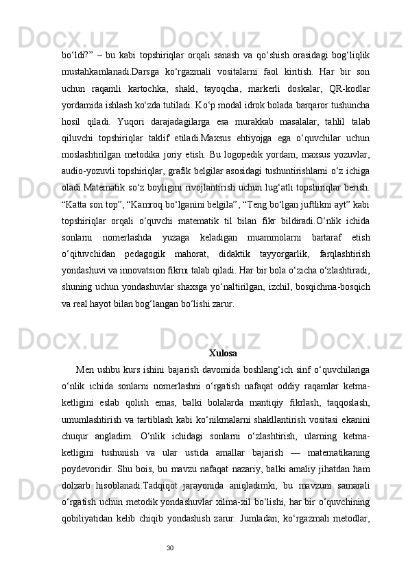 30bo‘ldi?”   –   bu   kabi   topshiriqlar   orqali   sanash   va   qo‘shish   orasidagi   bog‘liqlik
mustahkamlanadi.Darsga   ko‘rgazmali   vositalarni   faol   kiritish.   Har   bir   son
uchun   raqamli   kartochka,   shakl,   tayoqcha,   markerli   doskalar,   QR-kodlar
yordamida ishlash ko‘zda tutiladi. Ko‘p modal idrok bolada barqaror tushuncha
hosil   qiladi.   Yuqori   darajadagilarga   esa   murakkab   masalalar,   tahlil   talab
qiluvchi   topshiriqlar   taklif   etiladi.Maxsus   ehtiyojga   ega   o‘quvchilar   uchun
moslashtirilgan   metodika   joriy   etish.   Bu   logopedik   yordam,   maxsus   yozuvlar,
audio-yozuvli topshiriqlar, grafik belgilar asosidagi tushuntirishlarni o‘z ichiga
oladi.Matematik  so‘z  boyligini   rivojlantirish  uchun lug‘atli  topshiriqlar  berish.
“Katta son top”, “Kamroq bo‘lganini belgila”, “Teng bo‘lgan juftlikni ayt” kabi
topshiriqlar   orqali   o‘quvchi   matematik   til   bilan   fikr   bildiradi.O‘nlik   ichida
sonlarni   nomerlashda   yuzaga   keladigan   muammolarni   bartaraf   etish
o‘qituvchidan   pedagogik   mahorat,   didaktik   tayyorgarlik,   farqlashtirish
yondashuvi va innovatsion fikrni talab qiladi. Har bir bola o‘zicha o‘zlashtiradi,
shuning uchun yondashuvlar  shaxsga  yo‘naltirilgan, izchil, bosqichma-bosqich
va real hayot bilan bog‘langan bo‘lishi zarur.
Xulosa
Men  ushbu   kurs  ishini  bajarish   davomida  boshlang‘ich  sinf   o‘quvchilariga
o‘nlik   ichida   sonlarni   nomerlashni   o‘rgatish   nafaqat   oddiy   raqamlar   ketma-
ketligini   eslab   qolish   emas,   balki   bolalarda   mantiqiy   fikrlash,   taqqoslash,
umumlashtirish  va tartiblash  kabi  ko‘nikmalarni  shakllantirish  vositasi  ekanini
chuqur   angladim.   O‘nlik   ichidagi   sonlarni   o‘zlashtirish,   ularning   ketma-
ketligini   tushunish   va   ular   ustida   amallar   bajarish   —   matematikaning
poydevoridir.   Shu   bois,   bu   mavzu   nafaqat   nazariy,   balki   amaliy   jihatdan   ham
dolzarb   hisoblanadi.Tadqiqot   jarayonida   aniqladimki,   bu   mavzuni   samarali
o‘rgatish uchun metodik yondashuvlar  xilma-xil  bo‘lishi, har bir o‘quvchining
qobiliyatidan   kelib   chiqib   yondashish   zarur.   Jumladan,   ko‘rgazmali   metodlar, 