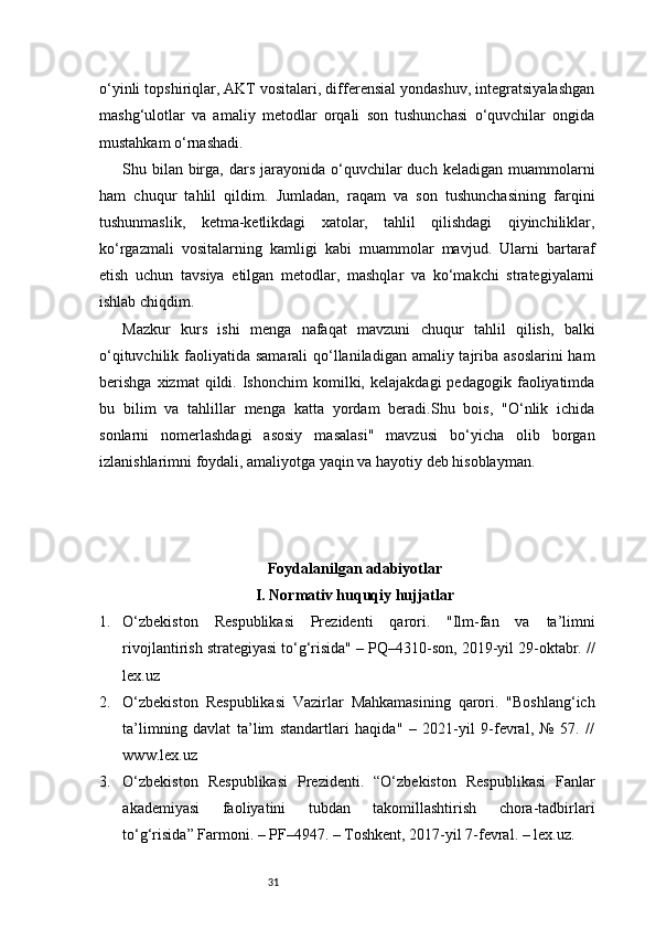 31o‘yinli topshiriqlar, AKT vositalari, differensial yondashuv, integratsiyalashgan
mashg‘ulotlar   va   amaliy   metodlar   orqali   son   tushunchasi   o‘quvchilar   ongida
mustahkam o‘rnashadi.
Shu bilan  birga,  dars  jarayonida  o‘quvchilar   duch keladigan  muammolarni
ham   chuqur   tahlil   qildim.   Jumladan,   raqam   va   son   tushunchasining   farqini
tushunmaslik,   ketma-ketlikdagi   xatolar,   tahlil   qilishdagi   qiyinchiliklar,
ko‘rgazmali   vositalarning   kamligi   kabi   muammolar   mavjud.   Ularni   bartaraf
etish   uchun   tavsiya   etilgan   metodlar,   mashqlar   va   ko‘makchi   strategiyalarni
ishlab chiqdim.
Mazkur   kurs   ishi   menga   nafaqat   mavzuni   chuqur   tahlil   qilish,   balki
o‘qituvchilik faoliyatida samarali  qo‘llaniladigan amaliy tajriba asoslarini  ham
berishga   xizmat   qildi.  Ishonchim   komilki,  kelajakdagi   pedagogik   faoliyatimda
bu   bilim   va   tahlillar   menga   katta   yordam   beradi.Shu   bois,   "O‘nlik   ichida
sonlarni   nomerlashdagi   asosiy   masalasi"   mavzusi   bo‘yicha   olib   borgan
izlanishlarimni foydali, amaliyotga yaqin va hayotiy deb hisoblayman.
Foydalanilgan adabiyotlar
I. Normativ huquqiy hujjatlar
1. O‘zbekiston   Respublikasi   Prezidenti   qarori.   "Ilm-fan   va   ta’limni
rivojlantirish strategiyasi to‘g‘risida" – PQ–4310-son, 2019-yil 29-oktabr. //
lex.uz
2. O‘zbekiston   Respublikasi   Vazirlar   Mahkamasining   qarori.   "Boshlang‘ich
ta’limning   davlat   ta’lim   standartlari   haqida"   –   2021-yil   9-fevral,   №   57.   //
www.lex.uz
3. O‘zbekiston   Respublikasi   Prezidenti.   “O‘zbekiston   Respublikasi   Fanlar
akademiyasi   faoliyatini   tubdan   takomillashtirish   chora-tadbirlari
to‘g‘risida” Farmoni. – PF–4947. – Toshkent, 2017-yil 7-fevral. – lex.uz. 