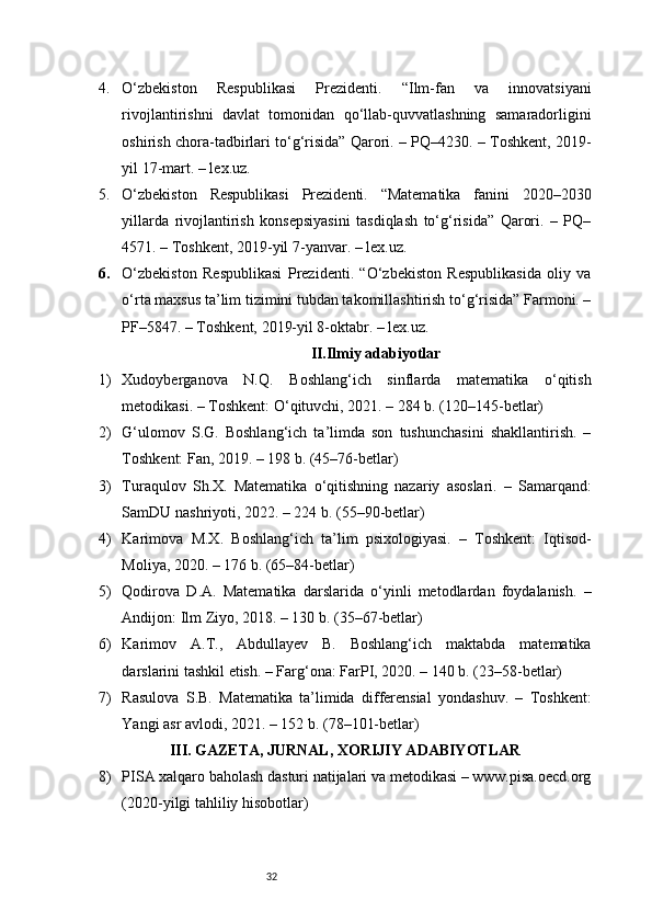 324. O‘zbekiston   Respublikasi   Prezidenti.   “Ilm-fan   va   innovatsiyani
rivojlantirishni   davlat   tomonidan   qo‘llab-quvvatlashning   samaradorligini
oshirish chora-tadbirlari to‘g‘risida” Qarori. – PQ–4230. – Toshkent, 2019-
yil 17-mart. – lex.uz.
5. O‘zbekiston   Respublikasi   Prezidenti.   “Matematika   fanini   2020–2030
yillarda   rivojlantirish   konsepsiyasini   tasdiqlash   to‘g‘risida”   Qarori.   –   PQ–
4571. – Toshkent, 2019-yil 7-yanvar. – lex.uz.
6. O‘zbekiston   Respublikasi   Prezidenti.   “O‘zbekiston   Respublikasida   oliy   va
o‘rta maxsus ta’lim tizimini tubdan takomillashtirish to‘g‘risida” Farmoni. –
PF–5847. – Toshkent, 2019-yil 8-oktabr. – lex.uz.
II.Ilmiy adabiyotlar
1) Xudoyberganova   N.Q.   Boshlang‘ich   sinflarda   matematika   o‘qitish
metodikasi. – Toshkent: O‘qituvchi, 2021. – 284 b. (120–145-betlar)
2) G‘ulomov   S.G.   Boshlang‘ich   ta’limda   son   tushunchasini   shakllantirish.   –
Toshkent: Fan, 2019. – 198 b. (45–76-betlar)
3) Turaqulov   Sh.X.   Matematika   o‘qitishning   nazariy   asoslari.   –   Samarqand:
SamDU nashriyoti, 2022. – 224 b. (55–90-betlar)
4) Karimova   M.X.   Boshlang‘ich   ta’lim   psixologiyasi.   –   Toshkent:   Iqtisod-
Moliya, 2020. – 176 b. (65–84-betlar)
5) Qodirova   D.A.   Matematika   darslarida   o‘yinli   metodlardan   foydalanish.   –
Andijon: Ilm Ziyo, 2018. – 130 b. (35–67-betlar)
6) Karimov   A.T.,   Abdullayev   B.   Boshlang‘ich   maktabda   matematika
darslarini tashkil etish. – Farg‘ona: FarPI, 2020. – 140 b. (23–58-betlar)
7) Rasulova   S.B.   Matematika   ta’limida   differensial   yondashuv.   –   Toshkent:
Yangi asr avlodi, 2021. – 152 b. (78–101-betlar)
III. GAZETA, JURNAL, XORIJIY ADABIYOTLAR
8) PISA xalqaro baholash dasturi natijalari va metodikasi – www.pisa.oecd.org
(2020-yilgi tahliliy hisobotlar) 