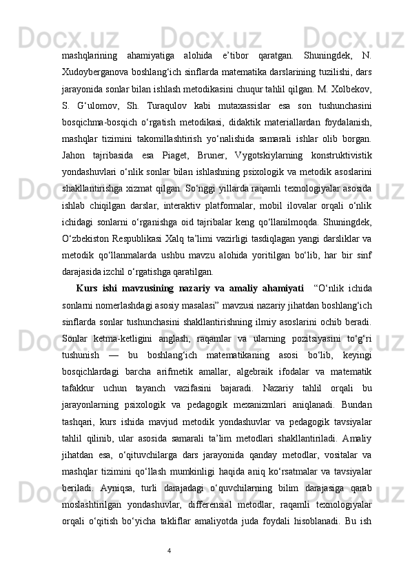 4mashqlarining   ahamiyatiga   alohida   e’tibor   qaratgan.   Shuningdek,   N.
Xudoyberganova boshlang‘ich sinflarda matematika darslarining tuzilishi, dars
jarayonida sonlar bilan ishlash metodikasini chuqur tahlil qilgan. M. Xolbekov,
S.   G‘ulomov,   Sh.   Turaqulov   kabi   mutaxassislar   esa   son   tushunchasini
bosqichma-bosqich   o‘rgatish   metodikasi,   didaktik   materiallardan   foydalanish,
mashqlar   tizimini   takomillashtirish   yo‘nalishida   samarali   ishlar   olib   borgan.
Jahon   tajribasida   esa   Piaget,   Bruner,   Vygotskiylarning   konstruktivistik
yondashuvlari  o‘nlik sonlar  bilan  ishlashning  psixologik va metodik asoslarini
shakllantirishga xizmat qilgan. So‘nggi yillarda raqamli texnologiyalar asosida
ishlab   chiqilgan   darslar,   interaktiv   platformalar,   mobil   ilovalar   orqali   o‘nlik
ichidagi   sonlarni   o‘rganishga   oid   tajribalar   keng   qo‘llanilmoqda.   Shuningdek,
O‘zbekiston Respublikasi  Xalq ta’limi vazirligi tasdiqlagan yangi darsliklar va
metodik   qo‘llanmalarda   ushbu   mavzu   alohida   yoritilgan   bo‘lib,   har   bir   sinf
darajasida izchil o‘rgatishga qaratilgan.
Kurs   ishi   mavzusining   nazariy   va   amaliy   ahamiyati     “O‘nlik   ichida
sonlarni nomerlashdagi asosiy masalasi” mavzusi nazariy jihatdan boshlang‘ich
sinflarda   sonlar   tushunchasini   shakllantirishning   ilmiy   asoslarini   ochib   beradi.
Sonlar   ketma-ketligini   anglash,   raqamlar   va   ularning   pozitsiyasini   to‘g‘ri
tushunish   —   bu   boshlang‘ich   matematikaning   asosi   bo‘lib,   keyingi
bosqichlardagi   barcha   arifmetik   amallar,   algebraik   ifodalar   va   matematik
tafakkur   uchun   tayanch   vazifasini   bajaradi.   Nazariy   tahlil   orqali   bu
jarayonlarning   psixologik   va   pedagogik   mexanizmlari   aniqlanadi.   Bundan
tashqari,   kurs   ishida   mavjud   metodik   yondashuvlar   va   pedagogik   tavsiyalar
tahlil   qilinib,   ular   asosida   samarali   ta’lim   metodlari   shakllantiriladi.   Amaliy
jihatdan   esa,   o‘qituvchilarga   dars   jarayonida   qanday   metodlar,   vositalar   va
mashqlar   tizimini   qo‘llash   mumkinligi   haqida   aniq   ko‘rsatmalar   va   tavsiyalar
beriladi.   Ayniqsa,   turli   darajadagi   o‘quvchilarning   bilim   darajasiga   qarab
moslashtirilgan   yondashuvlar,   differensial   metodlar,   raqamli   texnologiyalar
orqali   o‘qitish   bo‘yicha   takliflar   amaliyotda   juda   foydali   hisoblanadi.   Bu   ish 