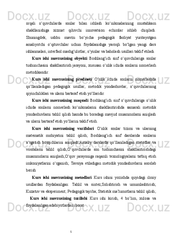 5orqali   o‘quvchilarda   sonlar   bilan   ishlash   ko‘nikmalarining   mustahkam
shakllanishiga   xizmat   qiluvchi   innovatsion   echimlar   ishlab   chiqiladi.
Shuningdek,   ushbu   mavzu   bo‘yicha   pedagogik   faoliyat   yuritayotgan
amaliyotchi   o‘qituvchilar   uchun   foydalanishga   yaroqli   bo‘lgan   yangi   dars
ishlanmalari, interfaol mashg‘ulotlar, o‘yinlar va baholash usullari taklif etiladi.
Kurs   ishi   mavzusining   obyekti   Boshlang‘ich   sinf   o‘quvchilariga   sonlar
tushunchasini shakllantirish jarayoni, xususan o‘nlik ichida sonlarni nomerlash
metodikasidir.
Kurs   ishi   mavzusining   predmeti   O‘nlik   ichida   sonlarni   nomerlashda
qo‘llaniladigan   pedagogik   usullar,   metodik   yondashuvlar,   o‘quvchilarning
qiyinchiliklari va ularni bartaraf etish yo‘llaridir.
Kurs   ishi   mavzusining   maqsadi   Boshlang‘ich   sinf   o‘quvchilariga   o‘nlik
ichida   sonlarni   nomerlash   ko‘nikmalarini   shakllantirishda   samarali   metodik
yondashuvlarni tahlil qilish hamda bu boradagi mavjud muammolarni aniqlash
va ularni bartaraf etish yo‘llarini taklif etish.
Kurs   ishi   mavzusining   vazifalari   O‘nlik   sonlar   tizimi   va   ularning
matematik   mohiyatini   tahlil   qilish ;   Boshlang‘ich   sinf   darslarida   sonlarni
o‘rgatish   bosqichlarini   aniqlash ; Amaliy   darslarda   qo‘llaniladigan   metodlar   va
vositalarni   tahlil   qilish ; O‘quvchilarda   son   tushunchasini   shakllantirishdagi
muammolarni   aniqlash ; O‘quv   jarayoniga   raqamli   texnologiyalarni   tatbiq   etish
imkoniyatlarini   o‘rganish ;   Tavsiya   etiladigan   metodik   yondashuvlarni   asoslab
berish
Kurs   ishi   mavzusining   metodlari   Kurs   ishini   yozishda   quyidagi   ilmiy
usullardan   foydalanilgan:   Tahlil   va   sintez ; Solishtirish   va   umumlashtirish ;
Kuzatuv va eksperiment ;  Pedagogik tajriba ;  Statistik ma’lumotlarni tahlil qilish ;
Kurs   ishi   mavzusining   tuzilishi   Kurs   ishi   kirish,   4   bo’lim ,   xulosa   va
foydalanilgan adabiyotlardan iborat.  