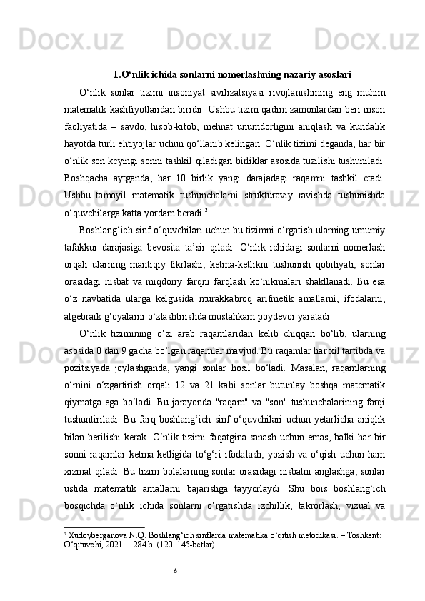 61.O‘nlik ichida sonlarni nomerlashning nazariy asoslari
O‘nlik   sonlar   tizimi   insoniyat   sivilizatsiyasi   rivojlanishining   eng   muhim
matematik kashfiyotlaridan biridir. Ushbu tizim qadim zamonlardan beri inson
faoliyatida   –   savdo,   hisob-kitob,   mehnat   unumdorligini   aniqlash   va   kundalik
hayotda turli ehtiyojlar uchun qo‘llanib kelingan. O‘nlik tizimi deganda, har bir
o‘nlik son keyingi sonni tashkil qiladigan birliklar asosida tuzilishi tushuniladi.
Boshqacha   aytganda,   har   10   birlik   yangi   darajadagi   raqamni   tashkil   etadi.
Ushbu   tamoyil   matematik   tushunchalarni   strukturaviy   ravishda   tushunishda
o‘quvchilarga katta yordam beradi. 2
Boshlang‘ich sinf o‘quvchilari uchun bu tizimni o‘rgatish ularning umumiy
tafakkur   darajasiga   bevosita   ta’sir   qiladi.   O‘nlik   ichidagi   sonlarni   nomerlash
orqali   ularning   mantiqiy   fikrlashi,   ketma-ketlikni   tushunish   qobiliyati,   sonlar
orasidagi   nisbat   va   miqdoriy   farqni   farqlash   ko‘nikmalari   shakllanadi.   Bu   esa
o‘z   navbatida   ularga   kelgusida   murakkabroq   arifmetik   amallarni,   ifodalarni,
algebraik g‘oyalarni o‘zlashtirishda mustahkam poydevor yaratadi.
O‘nlik   tizimining   o‘zi   arab   raqamlaridan   kelib   chiqqan   bo‘lib,   ularning
asosida 0 dan 9 gacha bo‘lgan raqamlar mavjud. Bu raqamlar har xil tartibda va
pozitsiyada   joylashganda,   yangi   sonlar   hosil   bo‘ladi.   Masalan,   raqamlarning
o‘rnini   o‘zgartirish   orqali   12   va   21   kabi   sonlar   butunlay   boshqa   matematik
qiymatga   ega   bo‘ladi.   Bu   jarayonda   "raqam"   va   "son"   tushunchalarining   farqi
tushuntiriladi.   Bu   farq   boshlang‘ich   sinf   o‘quvchilari   uchun   yetarlicha   aniqlik
bilan  berilishi   kerak.   O‘nlik  tizimi  faqatgina  sanash  uchun  emas,  balki  har   bir
sonni   raqamlar   ketma-ketligida   to‘g‘ri   ifodalash,   yozish   va   o‘qish   uchun   ham
xizmat qiladi. Bu tizim bolalarning sonlar  orasidagi  nisbatni  anglashga, sonlar
ustida   matematik   amallarni   bajarishga   tayyorlaydi.   Shu   bois   boshlang‘ich
bosqichda   o‘nlik   ichida   sonlarni   o‘rgatishda   izchillik,   takrorlash,   vizual   va
2
  Xudoyberganova N.Q.  Boshlang‘ich sinflarda matematika o‘qitish metodikasi . – Toshkent: 
O‘qituvchi, 2021. – 284 b. (120–145-betlar) 
