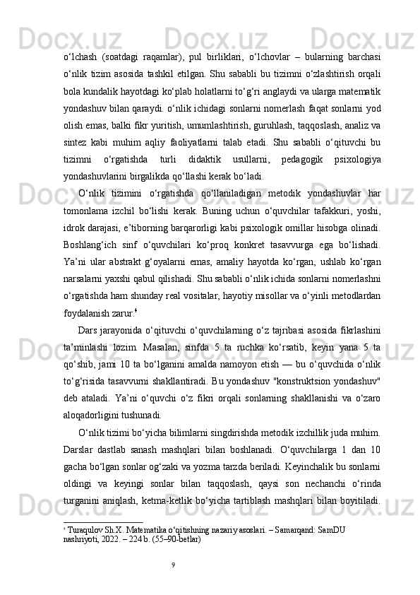 9o‘lchash   (soatdagi   raqamlar),   pul   birliklari,   o‘lchovlar   –   bularning   barchasi
o‘nlik   tizim   asosida   tashkil   etilgan.  Shu   sababli   bu  tizimni   o‘zlashtirish   orqali
bola kundalik hayotdagi ko‘plab holatlarni to‘g‘ri anglaydi va ularga matematik
yondashuv bilan qaraydi. o‘nlik ichidagi sonlarni nomerlash faqat sonlarni yod
olish emas, balki fikr yuritish, umumlashtirish, guruhlash, taqqoslash, analiz va
sintez   kabi   muhim   aqliy   faoliyatlarni   talab   etadi.   Shu   sababli   o‘qituvchi   bu
tizimni   o‘rgatishda   turli   didaktik   usullarni,   pedagogik   psixologiya
yondashuvlarini birgalikda qo‘llashi kerak bo‘ladi.
O‘nlik   tizimini   o‘rgatishda   qo‘llaniladigan   metodik   yondashuvlar   har
tomonlama   izchil   bo‘lishi   kerak.   Buning   uchun   o‘quvchilar   tafakkuri,   yoshi,
idrok darajasi, e’tiborning barqarorligi kabi psixologik omillar hisobga olinadi.
Boshlang‘ich   sinf   o‘quvchilari   ko‘proq   konkret   tasavvurga   ega   bo‘lishadi.
Ya’ni   ular   abstrakt   g‘oyalarni   emas,   amaliy   hayotda   ko‘rgan,   ushlab   ko‘rgan
narsalarni yaxshi qabul qilishadi. Shu sababli o‘nlik ichida sonlarni nomerlashni
o‘rgatishda ham shunday real vositalar, hayotiy misollar va o‘yinli metodlardan
foydalanish zarur. 4
Dars  jarayonida  o‘qituvchi  o‘quvchilarning  o‘z  tajribasi   asosida  fikrlashini
ta’minlashi   lozim.   Masalan,   sinfda   5   ta   ruchka   ko‘rsatib,   keyin   yana   5   ta
qo‘shib,  jami   10 ta  bo‘lganini   amalda  namoyon etish  —  bu o‘quvchida  o‘nlik
to‘g‘risida tasavvurni shakllantiradi. Bu yondashuv "konstruktsion yondashuv"
deb   ataladi.   Ya’ni   o‘quvchi   o‘z   fikri   orqali   sonlarning   shakllanishi   va   o‘zaro
aloqadorligini tushunadi.
O‘nlik tizimi bo‘yicha bilimlarni singdirishda metodik izchillik juda muhim.
Darslar   dastlab   sanash   mashqlari   bilan   boshlanadi.   O‘quvchilarga   1   dan   10
gacha bo‘lgan sonlar og‘zaki va yozma tarzda beriladi. Keyinchalik bu sonlarni
oldingi   va   keyingi   sonlar   bilan   taqqoslash,   qaysi   son   nechanchi   o‘rinda
turganini   aniqlash,   ketma-ketlik   bo‘yicha   tartiblash   mashqlari   bilan   boyitiladi.
4
  Turaqulov Sh.X.  Matematika o‘qitishning nazariy asoslari . – Samarqand: SamDU 
nashriyoti, 2022. – 224 b. (55–90-betlar) 