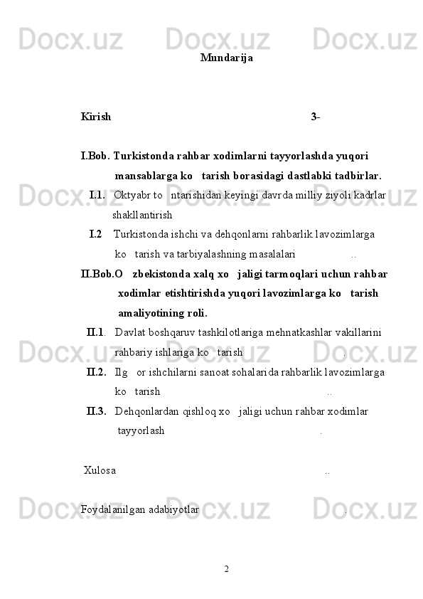 Mundarija
Kirish 3-
I.Bob. Turkistonda rahbar xodimlarni tayyorlashda yuqori    
            mansablarga ko tarish borasidagi dastlabki tadbirlar.	

   I.1.    Oktyabr to ntarishidan keyingi davrda milliy ziyoli kadrlar 	

           shakllantirish	

    I.2     Turkistonda ishchi va dehqonlarni rahbarlik lavozimlarga 
            ko tarish va tarbiyalashning masalalari ..	
 
II.Bob.O zbekistonda xalq xo jaligi tarmoqlari uchun rahbar 
 
             xodimlar etishtirishda yuqori lavozimlarga ko tarish   	

             amaliyotining roli.
  II.1 .   Davlat boshqaruv tashkilotlariga mehnatkashlar vakillarini 
            rahbariy ishlariga ko tarish .	
 
   II.2.    Ilg or ishchilarni sanoat sohalarida rahbarlik lavozimlarga 	

            ko tarish  ..
 
  II.3.    Dehqonlardan qishloq xo jaligi uchun rahbar xodimlar 	

             tayyorlash . 	

 Xulosa .. 	

Foydalanilgan adabiyotlar .	

 
2 
