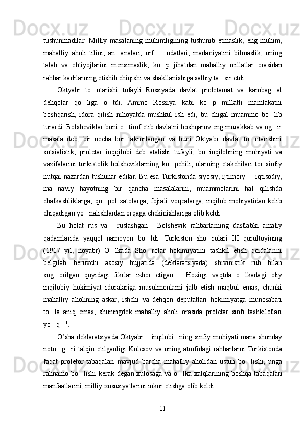 tushunmadilar.   Milliy   masalaning   muhimligining   tushunib   etmaslik,   eng   muhim,
mahalliy   aholi   tilini,   an analari,   urf     odatlari,   madaniyatini   bilmaslik,   uning 
talab   va   ehtiyojlarini   mensimaslik,   ko p   jihatdan   mahalliy   millatlar   orasidan	

rahbar kadrlarning etishib chiqishi va shakllanishiga salbiy ta sir etdi.	

Oktyabr   to ntarishi   tufayli   Rossiyada   davlat   proletarnat   va   kambag al	
 
dehqolar   qo liga   o tdi.   Ammo   Rossiya   kabi   ko p   millatli   mamlakatni	
  
boshqarish,   idora   qilish   nihoyatda   mushkul   ish   edi,   bu   chigal   muammo   bo lib	

turardi. Bolsheviklar buni e tirof etib davlatni boshqaruv eng murakkab va og ir	
 
masala   deb,   bir   necha   bor   takrorlangan   va   buni   Oktyabr   davlat   to ntarishini	

sotsialistik,   proletar   inqqilobi   deb   atalishi   tufayli,   bu   inqilobning   mohiyati   va
vazifalarini   turkistolik   bolsheviklarning   ko pchili,   ularning   etakchilari   tor   sinfiy	

nutqai nazardan tushunar edilar. Bu esa Turkistonda siyosiy, ijtimoiy   iqtisodiy,	

ma naviy   hayotning   bir   qancha   masalalarini,   muammolarini   hal   qilishda	

chalkashliklarga,   qo pol   xatolarga,   fojiali   voqealarga,   inqilob   mohiyatidan   kelib	

chiqadigan yo nalishlardan orqaga chekinishlariga olib keldi. 	

Bu   holat   rus   va   ruslashgan   Bolshevik   rahbarlarning   dastlabki   amaliy	
 
qadamlarida   yaqqol   namoyon   bo ldi.   Turkiston   sho rolari   III   qurultoyining	
 
(1917   yil,   noyabr)   O lkada   Sho rolar   hokimiyatini   tashkil   etish   qoidalarini	
 
belgilab   beruvchi   asosiy   hujjatida   (deklaratsiyada)   shivinistik   ruh   bilan
sug orilgan   quyidagi   fikrlar   izhor   etigan:   Hozirgi   vaqtda   o lkadagi   oliy	
  
inqilobiy   hokimiyat   idoralariga   musulmonlarni   jalb   etish   maqbul   emas,   chunki
mahalliy   aholining   askar,   ishchi   va   dehqon   deputatlari   hokimiyatga   munosabati
to la   aniq   emas,   shuningdek   mahalliy   aholi   orasida   proletar   sinfi   tashkilotlari

yo q
  1
. 
O’sha deklaratsiyada Oktyabr  inqilobi ning sinfiy mohiyati mana shunday	
 
noto g ri   talqin   etilganligi   Kolesov   va   uning   atrofidagi   rahbarlarni   Turkistonda	
 
faqat   proletor   tabaqalari   mavjud   barcha   mahalliy   aholidan   ustun   bo lishi,   unga	

rahnamo bo lishi  kerak degan xulosaga  va o lka xalqlarining boshqa tabaqalari	
 
manfaatlarini, milliy xususiyatlarini inkor etishga olib keldi. 
11 