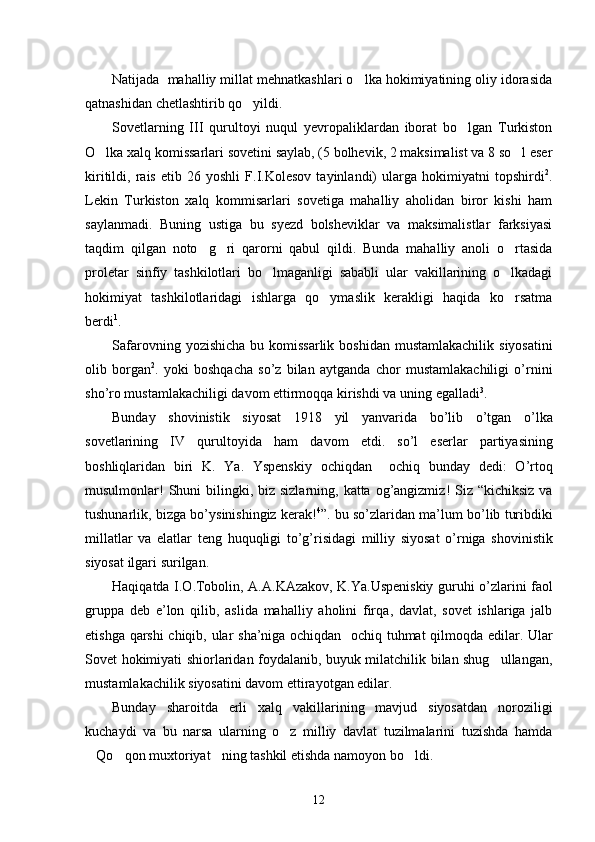 Natijada  mahalliy millat mehnatkashlari o lka hokimiyatining oliy idorasida
qatnashidan chetlashtirib qo yildi. 	

Sovetlarning   III   qurultoyi   nuqul   yevropaliklardan   iborat   bo lgan   Turkiston	

O lka xalq komissarlari sovetini saylab, (5 bolhevik, 2 maksimalist va 8 so l eser	
 
kiritildi,   rais   etib   26   yoshli   F.I.Kolesov   tayinlandi)   ularga   hokimiyatni   topshirdi 2
.
Lekin   Turkiston   xalq   kommisarlari   sovetiga   mahalliy   aholidan   biror   kishi   ham
saylanmadi.   Buning   ustiga   bu   syezd   bolsheviklar   va   maksimalistlar   farksiyasi
taqdim   qilgan   noto g ri   qarorni   qabul   qildi.   Bunda   mahalliy   anoli   o rtasida	
  
proletar   sinfiy   tashkilotlari   bo lmaganligi   sababli   ular   vakillarining   o lkadagi	
 
hokimiyat   tashkilotlaridagi   ishlarga   qo ymaslik   kerakligi   haqida   ko rsatma	
 
berdi 1
. 
Safarovning   yozishicha   bu   komissarlik   boshidan   mustamlakachilik   siyosatini
olib   borgan 2
.   yoki   boshqacha   so ’ z   bilan   aytganda   chor   mustamlakachiligi   o ’ rnini
sho ’ ro   mustamlakachiligi   davom   ettirmoqqa   kirishdi   va   uning   egalladi 3
.  
Bunday   shovinistik   siyosat   1918   yil   yanvarida   bo ’ lib   o ’ tgan   o ’ lka
sovetlarining   IV   qurultoyida   ham   davom   etdi .   so ’ l   eserlar   partiyasining
boshliqlaridan   biri   K .   Ya .   Yspenskiy   ochiqdan    	
 ochiq   bunday   dedi :  	 O ’ rtoq
musulmonlar !   Shuni   bilingki ,   biz   sizlarning ,   katta   og ’ angizmiz !   Siz   “ kichiksiz  	
 va
tushunarlik ,  bizga   bo ’ ysinishingiz   kerak ! 4
”.  bu   so ’ zlaridan   ma ’ lum   bo ’ lib   turibdiki
millatlar   va   elatlar   teng   huquqligi   to ’ g ’ risidagi   milliy   siyosat   o ’ rniga   shovinistik
siyosat   ilgari   surilgan . 
Haqiqatda   I . O . Tobolin ,   A . A . KAzakov ,   K . Ya . Uspeniskiy   guruhi   o ’ zlarini  
 faol
gruppa  	
 deb   e ’ lon   qilib ,   aslida   mahalliy   aholini   firqa ,   davlat ,   sovet   ishlariga   jalb
etishga   qarshi   chiqib ,   ular   sha ’ niga   ochiqdan    	
 ochiq   tuhmat   qilmoqda   edilar .   Ular
Sovet hokimiyati shiorlaridan foydalanib, buyuk milatchilik bilan shug ullangan,	

mustamlakachilik siyosatini davom ettirayotgan edilar. 
Bunday   sharoitda   erli   xalq   vakillarining   mavjud   siyosatdan   noroziligi
kuchaydi   va   bu   narsa   ularning   o z   milliy   davlat   tuzilmalarini   tuzishda   hamda	

Qo qon muxtoriyat ning tashkil etishda namoyon bo ldi. 	
   
12 