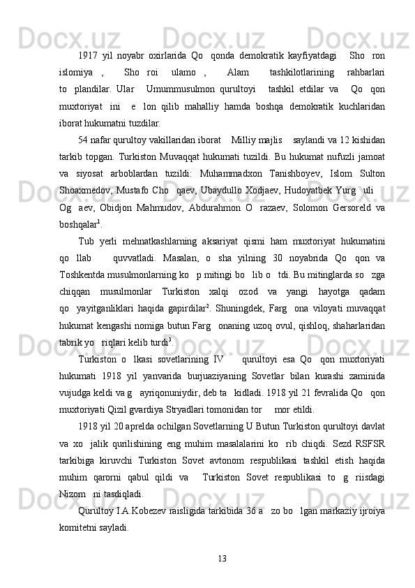 1917   yil   noyabr   oxirlarida   Qo qonda   demokratik   kayfiyatdagi   Sho ron  
islomiya ,   Sho roi   ulamo ,   Alam   tashkilotlarining   rahbarlari	
     
to plandilar.   Ular   Umummusulmon   qurultoyi   tashkil   etdilar   va   Qo qon	
    
muxtoriyat ini     e lon   qilib   mahalliy   hamda   boshqa   demokratik   kuchlaridan	
 
iborat hukumatni tuzdilar.
54 nafar qurultoy vakillaridan iborat  Milliy majlis  saylandi va 12 kishidan	
 
tarkib   topgan.   Turkiston   Muvaqqat   hukumati   tuzildi.   Bu   hukumat   nufuzli   jamoat
va   siyosat   arboblardan   tuzildi:   Muhammadxon   Tanishboyev,   Islom   Sulton
Shoaxmedov,  Mustafo   Cho qaev,   Ubaydullo  Xodjaev,   Hudoyatbek   Yurg uli  	
  
Og aev,   Obidjon   Mahmudov,   Abdurahmon   O razaev,   Solomon   Gersoreld   va	
 
boshqalar 1
. 
Tub   yerli   mehnatkashlarning   aksariyat   qismi   ham   muxtoriyat   hukumatini
qo llab     quvvatladi.   Masalan,   o sha   yilning   30   noyabrida   Qo qon   va
   
Toshkentda musulmonlarning ko p mitingi bo lib o tdi. Bu mitinglarda so zga	
   
chiqqan   musulmonlar   Turkiston   xalqi   ozod   va   yangi   hayotga   qadam
qo yayitganliklari   haqida   gapirdilar	
 2
.   Shuningdek,   Farg ona   viloyati   muvaqqat	
hukumat kengashi  nomiga butun Farg onaning uzoq ovul, qishloq, shaharlaridan	

tabrik yo riqlari kelib turdi	
 3
. 
Turkiston   o lkasi   sovetlarining   IV     qurultoyi   esa   Qo qon   muxtoriyati	
  
hukumati   1918   yil   yanvarida   burjuaziyaning   Sovetlar   bilan   kurashi   zaminida
vujudga keldi va g ayriqonuniydir, deb ta kidladi. 1918 yil 21 fevralida Qo qon
  
muxtoriyati Qizil gvardiya Stryadlari tomonidan tor   mor etildi. 	

1918 yil 20 aprelda ochilgan Sovetlarning U Butun Turkiston qurultoyi davlat
va   xo jalik   qurilishining   eng   muhim   masalalarini   ko rib   chiqdi.   Sezd   RSFSR	
 
tarkibiga   kiruvchi   Turkiston   Sovet   avtonom   respublikasi   tashkil   etish   haqida
muhim   qarorni   qabul   qildi   va   Turkiston   Sovet   respublikasi   to g riisdagi	
  
Nizom ni tasdiqladi. 	

Qurultoy I.A.Kobezev raisligida tarkibida 36 a zo bo lgan markaziy ijroiya	
 
komitetni sayladi. 
13 