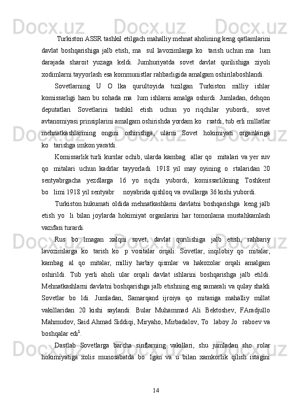  Turkiston ASSR tashkil etilgach mahalliy mehnat aholining keng qatlamlarini
davlat   boshqarishiga   jalb   etish,   ma sul   lavozimlarga   ko tarish   uchun   ma lum  
darajada   sharoit   yuzaga   keldi.   Jumhuriyatda   sovet   davlat   qurilishiga   ziyoli
xodimlarni tayyorlash esa kommunistlar rahbarligida amalgam oshirilaboshlandi.
Sovetlarning   U   O lka   qurultoyida   tuzilgan   Turkiston   milliy   ishlar	

komissarligi   ham   bu   sohada   ma lum   ishlarni   amalga   oshirdi.   Jumladan,   dehqon	

deputatlari   Sovetlarini   tashkil   etish   uchun   yo riqchilar   yubordi,   sovet	

avtanomiyasi prinsiplarini amalgam oshirishda yordam ko rsatdi, tub erli millatlar	

mehnatkashlarining   ongini   oshirishga,   ularni   Sovet   hokimiyati   organlariga
ko tarishga imkon yaratdi.	

Komissarlik turli kurslar ochib, ularda kambag allar qo mitalari va yer suv	
 
qo mitalari   uchun   kadrlar   tayyorladi.   1918   yil   may   oyining   o rtalaridan   20	
 
sentyabrgacha   yezdlarga   16   yo riqchi   yubordi,   komissarlikning   Toshkent	

bo limi 1918 yil sentyabr   noyabrida qishloq va ovullarga 36 kishi yubordi. 	
 
Turkiston hukumati  oldida mehnatkashlarni  davlatni boshqarishga   keng jalb
etish   yo li   bilan   joylarda   hokimiyat   organlarini   har   tomonlama   mustahkamlash	

vazifasi turardi. 
Rus   bo lmagan   xalqni   sovet,   davlat   qurilishiga   jalb   etish,   rahbariy	

lavozimlarga   ko tarish   ko p   vositalar   orqali:   Sovetlar,   inqilobiy   qo mitalar,	
  
kambag al   qo mitalar,   milliy   harbiy   qismlar   va   hakozolar   orqali   amalgam	
 
oshirildi.   Tub   yerli   aholi   ular   orqali   davlat   ishlarini   boshqarishga   jalb   etildi.
Mehnatkashlarni davlatni boshqarishga jalb etishning eng samarali va qulay shakli
Sovetlar   bo ldi.   Jumladan,   Samarqand   ijroiya   qo mitasiga   mahalliy   millat	
 
vakillaridan   20   kishi   saylandi.   Bular   Muhammad   Ali   Bektoshev,   FAradjullo
Mahmudov, Said Ahmad Siddiqi, Miryaho, Mirbadalov, To laboy Jo raboev va	
 
boshqalar edi 1
. 
Dastlab   Sovetlarga   barcha   sinflarning   vakillari,   shu   jumladan   sho rolar	

hokimiyatiga   xolis   munosabatda   bo lgan   va   u   bilan   xamkorlik   qilish   istagini	

14 