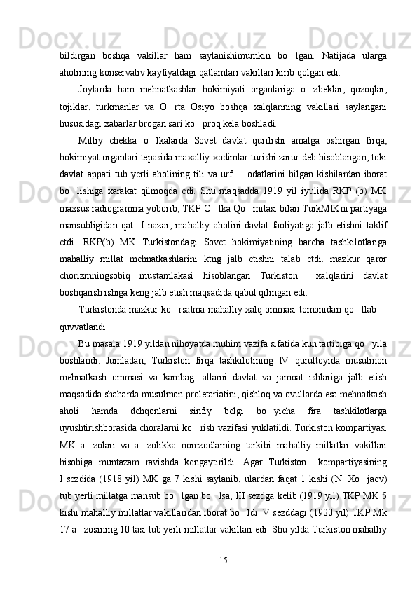 bildirgan   boshqa   vakillar   ham   saylanishimumkin   bo lgan.   Natijada   ularga
aholining konservativ kayfiyatdagi qatlamlari vakillari kirib qolgan edi. 
Joylarda   ham   mehnatkashlar   hokimiyati   organlariga   o zbeklar,   qozoqlar,	

tojiklar,   turkmanlar   va   O rta   Osiyo   boshqa   xalqlarining   vakillari   saylangani	

hususidagi xabarlar brogan sari ko proq kela boshladi. 	

Milliy   chekka   o lkalarda   Sovet   davlat   qurilishi   amalga   oshirgan   firqa,	

hokimiyat organlari tepasida maxalliy xodimlar turishi zarur deb hisoblangan, toki
davlat   appati   tub   yerli   aholining   tili   va   urf     odatlarini   bilgan   kishilardan   iborat	

bo lishiga   xarakat   qilmoqda   edi.   Shu   maqsadda   1919   yil   iyulida   RKP   (b)   MK	

maxsus radiogramma yoborib, TKP O lka Qo mitasi bilan TurkMIKni partiyaga	
 
mansubligidan   qat I   nazar,   mahalliy   aholini   davlat   faoliyatiga   jalb   etishni   taklif	

etdi.   RKP(b)   MK   Turkistondagi   Sovet   hokimiyatining   barcha   tashkilotlariga
mahalliy   millat   mehnatkashlarini   ktng   jalb   etishni   talab   etdi.   mazkur   qaror
chorizmningsobiq   mustamlakasi   hisoblangan   Turkiston     xalqlarini   davlat
boshqarish ishiga keng jalb etish maqsadida qabul qilingan edi. 
Turkistonda mazkur ko rsatma mahalliy xalq ommasi tomonidan qo llab 	
  
quvvatlandi. 
Bu masala 1919 yildan nihoyatda muhim vazifa sifatida kun tartibiga qo yila	

boshlandi.   Jumladan,   Turkiston   firqa   tashkilotining   IV   qurultoyida   musulmon
mehnatkash   ommasi   va   kambag allarni   davlat   va   jamoat   ishlariga   jalb   etish	

maqsadida shaharda musulmon proletariatini, qishloq va ovullarda esa mehnatkash
aholi   hamda   dehqonlarni   sinfiy   belgi   bo yicha   fira   tashkilotlarga	

uyushtirishborasida choralarni ko rish vazifasi yuklatildi. Turkiston kompartiyasi	

MK   a zolari   va   a zolikka   nomzodlarning   tarkibi   mahalliy   millatlar   vakillari	
 
hisobiga   muntazam   ravishda   kengaytirildi.   Agar   Turkiston     kompartiyasining
I  sezdida  (1918  yil)  MK   ga  7  kishi  saylanib,  ulardan  faqat   1  kishi  (N.  Xo jaev)	

tub yerli millatga mansub bo lgan bo lsa, III sezdga kelib (1919 yil) TKP MK 5	
 
kishi mahalliy millatlar vakillaridan iborat bo ldi. V sezddagi (1920 yil) TKP Mk	

17 a zosining 10 tasi tub yerli millatlar vakillari edi. Shu yilda Turkiston mahalliy	

15 