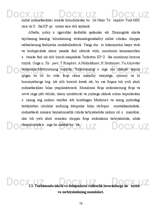 millat mehnatkashlari orasida birinchilardan bo lib Nazir To raqulov Turk MIK 
raisi va O lka KP qo mitasi raisi etib saylandi. 	
 
Albatta,   ijobiy   o zgarishlar   dastlabki   qadamlar   edi.   Shuningdek   ularda	

tajribaning   kamligi   bilimlarining   etishmasligimahalliy   millat   ichidan   chiqqan
rahbarlarning faoliyatini mushkullashtirdi. Yangi sho ro hokimiyatini barpo etish	

va   boshqarishda   ularni   yanada   faol   ishtirok   etish,   musulmon   kommunistlari
o rtasida faol ish olib borish maqsadida Turkiston KP O lka musulmon byurosi	
 
tuzildi. Unga n. Xo jaev, T.Risqulov, A.Muhiddinov, H.Ibrohimov, Yu.Aliyevlar	

saylandilar.Misbyuroning   tuzilishi   Turkistonning   o ziga   xos   sharoiti   taqozo	

qilgan   bo lib   bu   erda   firqa   ishini   mahalliy   vaziyatga,   ijtimoiy   va   til	

hususiyatlariga   bog lab   olib   boorish   kerak   edi,   bu   esa   firqani   tub   yerli   aholi	

mehnatkashlari   bilan   yaqinlashtirardi.   Musulmon   firqa   xodimlarining   firqa   va
sovet  iziga   jalb  etilishi,   ularni  uyushtirish   va  joylarga   ishlash   uchun  taqsimlashni
o zining   eng   muhim   vazifasi   deb   hisoblagan   Musbyuro   va   uning   joylardagi	

tashkilotlari   ishchilar   sinfining   dehqonlar   bilan   ittifoqini     mustahkamlashda,
mehnatkash ommasi  baynalminallik ruhida tarbiyalashda muhim rol o ynaydilar,	

ular   tub   yerli   aholi   orasidan   chiqqan   firqa   xodimlarini   tarbiyalashda,   ishda
chiniqtirishda o ziga bir maktab bo ldi. 	
 
I.2. Turkistonda ishchi va dehqonlarni rahbarlik lavozimlarga ko tarish	

va tarbiyalashning masalalari.
16 
