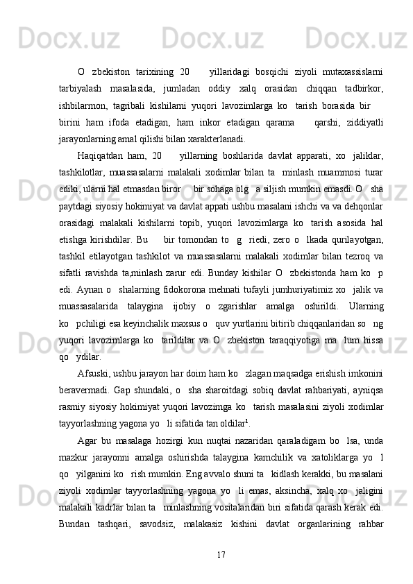 O zbekiston   tarixining   20     yillaridagi   bosqichi   ziyoli   mutaxassislarni 
tarbiyalash   masalasida,   jumladan   oddiy   xalq   orasidan   chiqqan   tadbirkor,
ishbilarmon,   tagribali   kishilarni   yuqori   lavozimlarga   ko tarish   borasida   bir  	
 
birini   ham   ifoda   etadigan,   ham   inkor   etadigan   qarama     qarshi,   ziddiyatli	

jarayonlarning amal qilishi bilan xarakterlanadi. 
Haqiqatdan   ham,   20     yillarning   boshlarida   davlat   apparati,   xo jaliklar,	
 
tashkilotlar,   muassasalarni   malakali   xodimlar   bilan   ta minlash   muammosi   turar	

ediki, ularni hal etmasdan biror   bir sohaga olg a siljish mumkin emasdi. O sha	
  
paytdagi siyosiy hokimiyat va davlat appati ushbu masalani ishchi va va dehqonlar
orasidagi   malakali   kishilarni   topib,   yuqori   lavozimlarga   ko tarish   asosida   hal	

etishga   kirishdilar.   Bu     bir   tomondan   to g riedi,   zero   o lkada   qurilayotgan,	
   
tashkil   etilayotgan   tashkilot   va   muassasalarni   malakali   xodimlar   bilan   tezroq   va
sifatli   ravishda   ta,minlash   zarur   edi.   Bunday   kishilar   O zbekistonda   ham   ko p	
 
edi.  Aynan   o shalarning   fidokorona   mehnati   tufayli   jumhuriyatimiz   xo jalik  va	
 
muassasalarida   talaygina   ijobiy   o zgarishlar   amalga   oshirildi.   Ularning	

ko pchiligi esa keyinchalik maxsus o quv yurtlarini bitirib chiqqanlaridan so ng	
  
yuqori   lavozimlarga   ko tarildilar   va   O zbekiston   taraqqiyotiga   ma lum   hissa	
  
qo ydilar. 	

Afsuski, ushbu jarayon har doim ham ko zlagan maqsadga erishish imkonini	

beravermadi.   Gap   shundaki,   o sha   sharoitdagi   sobiq   davlat   rahbariyati,   ayniqsa	

rasmiy  siyosiy   hokimiyat   yuqori   lavozimga   ko tarish   masalasini   ziyoli   xodimlar	

tayyorlashning yagona yo li sifatida tan oldilar	
 1
.
Agar   bu   masalaga   hozirgi   kun   nuqtai   nazaridan   qaraladigam   bo lsa,   unda	

mazkur   jarayonni   amalga   oshirishda   talaygina   kamchilik   va   xatoliklarga   yo l	

qo yilganini ko rish mumkin. Eng avvalo shuni ta kidlash kerakki, bu masalani	
  
ziyoli   xodimlar   tayyorlashning   yagona   yo li   emas,   aksincha,   xalq   xo jaligini	
 
malakali kadrlar bilan ta minlashning vositalaridan biri sifatida qarash kerak edi.	

Bundan   tashqari,   savodsiz,   malakasiz   kishini   davlat   organlarining   rahbar
17 