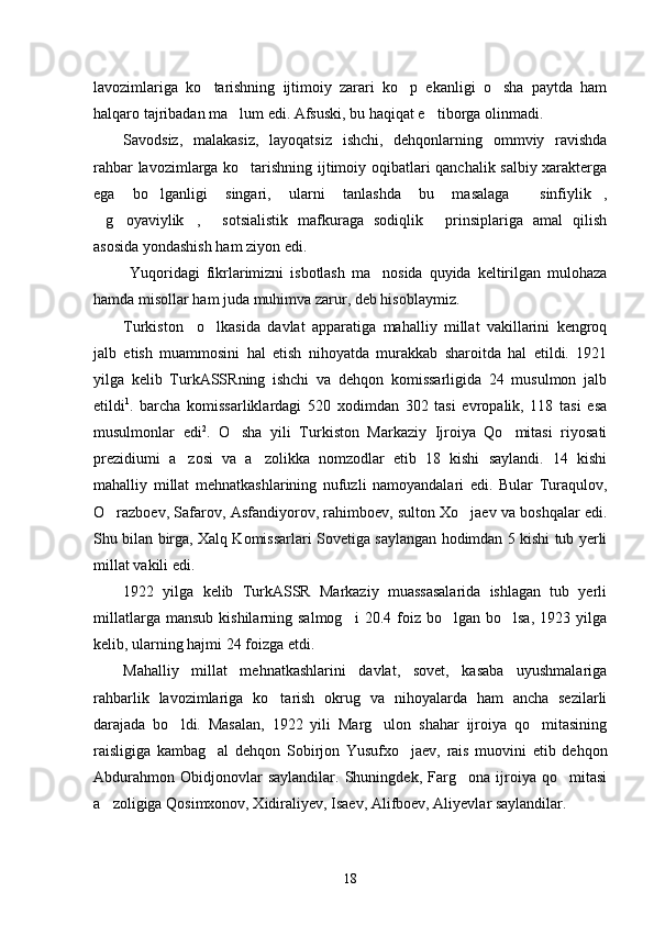 lavozimlariga   ko tarishning   ijtimoiy   zarari   ko p   ekanligi   o sha   paytda   ham  
halqaro tajribadan ma lum edi. Afsuski, bu haqiqat e tiborga olinmadi. 	
 
Savodsiz,   malakasiz,   layoqatsiz   ishchi,   dehqonlarning   ommviy   ravishda
rahbar lavozimlarga ko tarishning ijtimoiy oqibatlari qanchalik salbiy xarakterga	

ega   bo lganligi   singari,   ularni   tanlashda   bu   masalaga   sinfiylik ,	
  
g oyaviylik ,   sotsialistik   mafkuraga   sodiqlik   prinsiplariga   amal   qilish	
    
asosida yondashish ham ziyon edi. 
  Yuqoridagi   fikrlarimizni   isbotlash   ma nosida   quyida   keltirilgan   mulohaza	

hamda misollar ham juda muhimva zarur, deb hisoblaymiz.
Turkiston     o lkasida   davlat   apparatiga   mahalliy   millat   vakillarini   kengroq	

jalb   etish   muammosini   hal   etish   nihoyatda   murakkab   sharoitda   hal   etildi.   1921
yilga   kelib   TurkASSRning   ishchi   va   dehqon   komissarligida   24   musulmon   jalb
etildi 1
.   barcha   komissarliklardagi   520   xodimdan   302   tasi   evropalik,   118   tasi   esa
musulmonlar   edi 2
.   O sha   yili   Turkiston   Markaziy   Ijroiya   Qo mitasi   riyosati	
 
prezidiumi   a zosi   va   a zolikka   nomzodlar   etib   18   kishi   saylandi.   14   kishi	
 
mahalliy   millat   mehnatkashlarining   nufuzli   namoyandalari   edi.   Bular   Turaqulov,
O razboev, Safarov, Asfandiyorov, rahimboev, sulton Xo jaev va boshqalar edi.	
 
Shu bilan birga, Xalq Komissarlari Sovetiga saylangan hodimdan 5 kishi tub yerli
millat vakili edi. 
1922   yilga   kelib   TurkASSR   Markaziy   muassasalarida   ishlagan   tub   yerli
millatlarga  mansub   kishilarning  salmog i  20.4  foiz  bo lgan  bo lsa,   1923  yilga	
  
kelib, ularning hajmi 24 foizga etdi.
Mahalliy   millat   mehnatkashlarini   davlat,   sovet,   kasaba   uyushmalariga
rahbarlik   lavozimlariga   ko tarish   okrug   va   nihoyalarda   ham   ancha   sezilarli	

darajada   bo ldi.   Masalan,   1922   yili   Marg ulon   shahar   ijroiya   qo mitasining	
  
raisligiga   kambag al   dehqon   Sobirjon   Yusufxo jaev,   rais   muovini   etib   dehqon	
 
Abdurahmon   Obidjonovlar   saylandilar.   Shuningdek,   Farg ona   ijroiya   qo mitasi	
 
a zoligiga Qosimxonov, Xidiraliyev, Isaev, Alifboev, Aliyevlar saylandilar. 	

18 