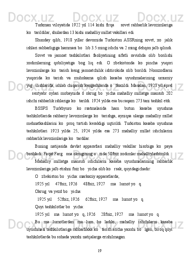 Turkman viloyatida 1922 yil 114 kishi  firqa   sovet  rahbarlik lavozimlariga
ko tarildilar, shulardan 13 kishi mahalliy millat vakillari edi. 	

Shunday   qilib,   1918   yillar   davomida   Turkiston   ASSRning   sovet,   xo jalik	

ishlari rahbarligiga hammasi bo lib 3.5 ming ishchi va 2 ming dehqon jalb qilindi.	

Sovet   va   jamoat   tashkilotlari   faoliyatining   sifatli   ravishda   olib   borilishi
xodimlarning   qobiliyatiga   bog liq   edi.   O zbekistonda   ko pincha   yuqori
  
lavozimlarga   ko tarish   keng   jamoatchilik   ishtirokida   olib   borildi.   Nomzodlarni	

yuqorida   ko tarish   va   muhokama   qilish   kasaba   uyushmalarining   umumiy	

yig ilishlarida, ishlab chiqarish kengashlarida o tkazildi. Masalan, 1923 yil aprel	
 
  sentyabr   oylari   mobaynida   6   okrug   bo yicha   mahalliy   millatga   mansub   202	
 
ishchi rahbarlik ishlariga ko tarildi. 1924 yilda esa bu raqam 273 tani tashkil etdi. 	

BSSPS   Turkbyuro   ko rsatmalarida   ham   butun   kasaba   uyushma	

tashkilotlarida  rahbariy  lavozimlarga   ko tarishga,   ayniqsa   ularga   mahalliy   millat	

mehnatkashlarini   ko proq   tortish   kerakligi   uqtirildi.   Turkiston   kasaba   uyushma	

tashkilotlari   1923   yilda   25,   1924   yilda   esa   273   mahalliy   millat   ishchilarini
rahbarlik lavozimlariga ko tardilar. 	

Buning   natijasida   davlat   apparatlari   mahalliy   vakillar   hisobiga   ko paya	

boshladi. Faqat Farg ona okrugining o zida 50foiz xodimlar mahalliylashtirildi. 	
 
Mahalliy   millatga   mansub   ishchilarni   kasaba   uyushmalarining   rahbarlik
lavozimlariga jalb etishni foiz bo yicha olib ko rsak, quyidagichadir: 	
 
O zbekiston bo yicha: markaziy apparatlarda;	
 
1925 yil   47foiz, 1926   48foiz, 1927   ma lumot yo q. 	
    
Okrug  va yezd bo yicha:	

  1925 yil   52foiz, 1926   62foiz, 1927   ma lumot yo q. 	
    
Quyi tashkilotlar bo yicha:	

1925 yil  ma lumot yo q, 1926   28foiz, 1927   ma lumot yo q.	
      
Bu   ma lumotlardan   ma lum   bo ladiki,   mahalliy   ishchilarni   kasaba
  
uyushmasi tashkilotlariga rahbarlikka ko tarish ancha yaxshi bo lgan, biroq quyi	
 
tashkilotlarda bu sohada yaxshi natijalarga erishilmagan. 
19 
