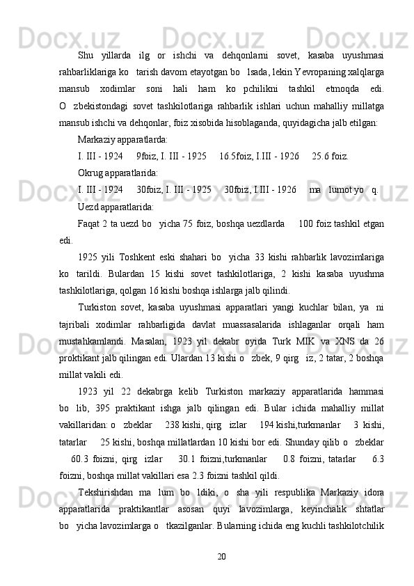 Shu   yillarda   ilg or   ishchi   va   dehqonlarni   sovet,   kasaba   uyushmasi
rahbarliklariga ko tarish davom etayotgan bo lsada, lekin Yevropaning xalqlarga	
 
mansub   xodimlar   soni   hali   ham   ko pchilikni   tashkil   etmoqda   edi.	

O zbekistondagi   sovet   tashkilotlariga   rahbarlik   ishlari   uchun   mahalliy   millatga	

mansub ishchi va dehqonlar, foiz xisobida hisoblaganda, quyidagicha jalb etilgan:
Markaziy apparatlarda:
I. III - 1924   9foiz, I. III - 1925   16.5foiz, I.III - 1926   25.6 foiz.	
  
Okrug apparatlarida:
I. III - 1924   30foiz, I. III - 1925   30foiz, I.III - 1926   ma lumot yo q.
    
Uezd apparatlarida:
Faqat 2 ta uezd bo yicha 75 foiz, boshqa uezdlarda   100 foiz tashkil etgan	
 
edi. 
1925   yili   Toshkent   eski   shahari   bo yicha   33   kishi   rahbarlik   lavozimlariga	

ko tarildi.   Bulardan   15   kishi   sovet   tashkilotlariga,   2   kishi   kasaba   uyushma	

tashkilotlariga, qolgan 16 kishi boshqa ishlarga jalb qilindi.
Turkiston   sovet,   kasaba   uyushmasi   apparatlari   yangi   kuchlar   bilan,   ya ni	

tajribali   xodimlar   rahbarligida   davlat   muassasalarida   ishlaganlar   orqali   ham
mustahkamlandi.   Masalan,   1923   yil   dekabr   oyida   Turk   MIK   va   XNS   da   26
proktikant jalb qilingan edi. Ulardan 13 kishi o zbek, 9 qirg iz, 2 tatar, 2 boshqa	
 
millat vakili edi. 
1923   yil   22   dekabrga   kelib   Turkiston   markaziy   apparatlarida   hammasi
bo lib,   395   praktikant   ishga   jalb   qilingan   edi.   Bular   ichida   mahalliy   millat	

vakillaridan: o zbeklar   238 kishi, qirg izlar   194 kishi,turkmanlar   3  kishi,	
    
tatarlar   25 kishi, boshqa millatlardan 10 kishi bor edi. Shunday qilib o zbeklar	
 
  60.3   foizni,   qirg izlar     30.1   foizni,turkmanlar     0.8   foizni,   tatarlar     6.3	
    
foizni, boshqa millat vakillari esa 2.3 foizni tashkil qildi. 
Tekshirishdan   ma lum   bo ldiki,   o sha   yili   respublika   Markaziy   idora	
  
apparatlarida   praktikantlar   asosan   quyi   lavozimlarga,   keyinchalik   shtatlar
bo yicha lavozimlarga o tkazilganlar. Bularning ichida eng kuchli tashkilotchilik	
 
20 