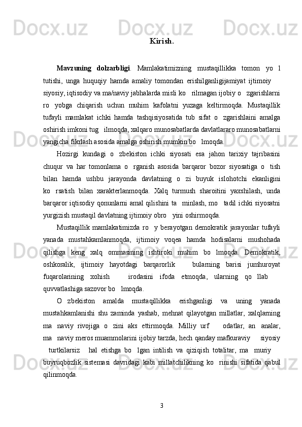 Kirish. 
Mavzuning   dolzarbligi .   Mamlakatimizning   mustaqillikka   tomon   yo l
tutishi,   unga   huquqiy   hamda   amaliy   tomondan   erishilganligijamiyat   ijtimoiy  

siyosiy, iqtisodiy va ma/naviy jabhalarda misli ko rilmagan ijobiy o zgarishlarni	
 
ro yobga   chiqarish   uchun   muhim   kafolatni   yuzaga   keltirmoqda.   Mustaqillik	

tufayli   mamlakat   ichki   hamda   tashqisiyosatida   tub   sifat   o zgarishlaini   amalga	

oshirish imkoni tug ilmoqda, xalqaro munosabatlarda davlatlararo munosabatlarni	

yangicha fikrlash asosida amalga oshirish mumkin bo lmoqda. 	

Hozirgi   kundagi   o zbekiston   ichki   siyosati   esa   jahon   tarixiy   tajribasini	

chuqur   va   har   tomonlama   o rganish   asosida   barqaror   bozor   siyosatiga   o tish	
 
bilan   hamda   ushbu   jarayonda   davlatning   o zi   buyuk   islohotchi   ekanligini	

ko rsatish   bilan   xarakterlanmoqda.   Xalq   turmush   sharoitini   yaxshilash,   unda	

barqaror iqtisodiy qonunlarni amal qilishini ta minlash, mo tadil ichki siyosatni	
 
yurgizish mustaqil davlatning ijtimoiy obro yini oshirmoqda.	

Mustaqillik   mamlakatimizda   ro y   berayotgan   demokratik   jarayonlar   tufayli	

yanada   mustahkamlanmoqda,   ijtimoiy   voqea   hamda   hodisalarni   mushohada
qilishga   keng   xalq   ommasining   ishtiroki   muhim   bo lmoqda.   Demokratik,	

oshkoralik,   ijtimoiy   hayotdagi   barqarorlik     bularning   barisi   jumhuroyat	

fuqarolarining   xohish     irodasini   ifoda   etmoqda,   ularning   qo llab  	
  
quvvatlashiga sazovor bo lmoqda.

O zbekiston   amalda   mustaqillikka   erishganligi   va   uning   yanada	

mustahkamlanishi   shu   zaminda   yashab,   mehnat   qilayotgan   millatlar,   xalqlarning
ma naviy   rivojiga   o zini   aks   ettirmoqda.   Milliy   urf     odatlar,   an analar,	
   
ma naviy meros muammolarini ijobiy tarzda, hech qanday mafkuraviy   siyosiy
 
turtkilarsiz   hal   etishga   bo lgan   intilish   va   qiziqish   totalitar,   ma muriy  	
    
buyruqbozlik   sistemasi   davridagi   kabi   millatchilikning   ko rinishi   sifatida   qabul	

qilinmoqda. 
3 