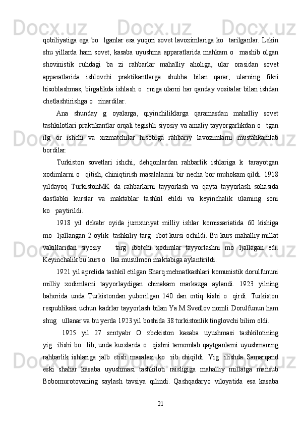 qobiliyatiga ega bo lganlar esa yuqori sovet lavozimlariga ko tarilganlar. Lekin 
shu   yillarda   ham   sovet,   kasaba   uyushma   apparatlarida   mahkam   o rnashib   olgan	

shovinistik   ruhdagi   ba zi   rahbarlar   mahalliy   aholiga,   ular   orasidan   sovet	

apparatlarida   ishlovchi   praktikantlarga   shubha   bilan   qarar,   ularning   fikri
hisoblashmas, birgalikda ishlash o rniga ularni har qanday vositalar  bilan ishdan	

chetlashtirishga o rinardilar. 	

Ana   shunday   g oyalarga,   qiyinchiliklarga   qaramasdan   mahalliy   sovet	

tashkilotlari praktikantlar orqali tegishli siyosiy va amaliy tayyorgarlikdan o tgan	

ilg or   ishchi   va   xizmatchilar   hisobiga   rahbariy   lavozimlarni   mustahkamlab	

bordilar. 
Turkiston   sovetlari   ishchi,   dehqonlardan   rahbarlik   ishlariga   k tarayotgan	

xodimlarni o qitish, chiniqtirish masalalarini bir necha bor muhokam qildi. 1918	

yildayoq   TurkistonMK   da   rahbarlarni   tayyorlash   va   qayta   tayyorlash   sohasida
dastlabki   kurslar   va   maktablar   tashkil   etildi   va   keyinchalik   ularning   soni
ko paytirildi.	

1918   yil   dekabr   oyida   jumxuriyat   milliy   ishlar   komissariatida   60   kishiga
mo ljallangan 2 oylik   tashkiliy targ ibot kursi  ochildi. Bu kurs mahalliy millat
 
vakillaridan   siyosiy     targ ibotchi   xodimlar   tayyorlashni   mo ljallagan   edi.	
  
Keyinchalik bu kurs o lka musulmon maktabiga aylantirildi.

1921 yil aprelida tashkil etilgan Sharq mehnatkashlari komunistik dorulfununi
milliy   xodimlarni   tayyorlaydigan   chinakam   markazga   aylandi.   1923   yilning
bahorida   unda   Turkistondan   yuborilgan   140   dan   ortiq   kishi   o qirdi.   Turkiston	

respublikasi uchun kadrlar tayyorlash bilan Ya.M.Svedlov nomli Dorulfunun ham
shug ullanar va bu yerda 1923 yil boshida 38 turkistonlik tinglovchi bilim oldi.	

  1925   yil   27   sentyabr   O zbekiston   kasaba   uyushmasi   tashkilotining	

yig ilishi  bo lib, unda kurslarda o qishni  tamomlab qaytganlarni uyushmaning	
  
rahbarlik   ishlariga   jalb   etish   masalasi   ko rib   chiqildi.   Yig ilishda   Samarqand	
 
eski   shahar   kasaba   uyushmasi   tashkiloti   raisligiga   mahalliy   millatga   mansub
Bobomurotovaning   saylash   tavsiya   qilindi.   Qashqadaryo   viloyatida   esa   kasaba
21 
