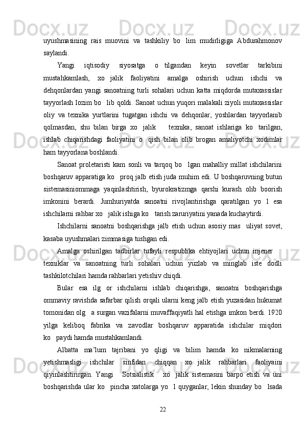 uyushmasining   rais   muovini   va   tashkiliy   bo lim   mudirligiga   Abdurahmonov
saylandi.
Yangi   iqtisodiy   siyosatga   o tilgandan   keyin   sovetlar   tarkibini	

mustahkamlash,   xo jalik   faoliyatini   amalga   oshirish   uchun   ishchi   va	

dehqonlardan   yangi   sanoatning   turli   sohalari   uchun   katta   miqdorda   mutaxassislar
tayyorlash lozim bo lib qoldi. Sanoat uchun yuqori malakali ziyoli mutaxassislar

oliy   va   texnika   yurtlarini   tugatgan   ishchi   va   dehqonlar,   yoshlardan   tayyorlanib
qolmasdan,   shu   bilan   birga   xo jalik     texnika,   sanoat   ishlariga   ko tarilgan,	
  
ishlab   chiqarishdagi   faoliyatini   o qish   bilan   olib   brogan   amaliyotchi   xodimlar	

ham tayyorlana boshlandi. 
Sanoat   proletaristi   kam   sonli   va   tarqoq   bo lgan   mahalliy   millat   ishchilarini	

boshqaruv apparatiga ko proq jalb etish juda muhim edi. U boshqaruvning butun	

sistemasiniommaga   yaqinlashtirish,   byurokratizmga   qarshi   kurash   olib   boorish
imkonini   berardi.   Jumhuriyatda   sanoatni   rivojlantirishga   qaratilgan   yo l   esa	

ishchilarni rahbar xo jalik ishiga ko tarish zaruriyatini yanada kuchaytirdi. 	
 
Ishchilarni   sanoatni   boshqarishga   jalb   etish   uchun   asosiy   mas uliyat   sovet,	

kasaba uyushmalari zimmasiga tushgan edi. 
Amalga   oshirilgan   tadbirlar   tufayli   respublika   ehtiyojlari   uchun   injener  	

texniklar   va   sanoatning   turli   sohalari   uchun   yuzlab   va   minglab   iste dodli	

tashkilotchilari hamda rahbarlari yetishiv chiqdi. 
Bular   esa   ilg or   ishchilarni   ishlab   chiqarishga,   sanoatni   boshqarishga	

ommaviy ravishda safarbar qilish orqali ularni keng jalb etish yuzasidan hukumat
tomonidan olg a surgan vazifalarni muvaffaqiyatli hal etishga imkon berdi. 1920	

yilga   keliboq   fabrika   va   zavodlar   boshqaruv   apparatida   ishchilar   miqdori
ko paydi hamda mustahkamlandi. 	

Albatta   ma’lum   tajribani   yo qligi   va   bilim   hamda   ko nikmalarning	
 
yetishmasligi   ishchilar   sinfidan   chiqqan   xo jalik   rahbarlari   faoliyaini	

qiyinlashtirirgan.   Yangi   Sotsialistik   xo jalik   sistemasini   barpo   etish   va   uni	
  
boshqarishda   ular  ko pincha   xatolarga  yo l  quyganlar,  lekin  shunday   bo lsada	
  
22 