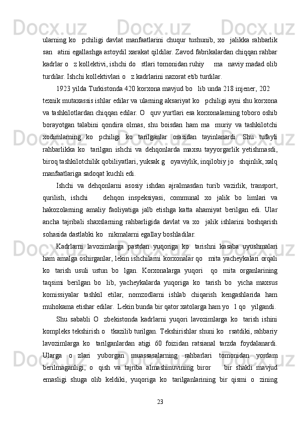 ularning   ko pchiligi   davlat   manfaatlarini   chuqur   tushunib,   xo jalikka   rahbarlik 
san atini egallashga astoydil xarakat qildilar. Zavod fabrikalardan chiqqan rahbar	

kadrlar o z kollektivi, ishchi do stlari tomonidan ruhiy   ma naviy madad olib	
   
turdilar. Ishchi kollektivlari o z kadrlarini nazorat etib turdilar. 	

1923 yilda Turkistonda 420 korxona mavjud bo lib unda 218 injener, 202 	
 
texnik mutaxassis ishlar edilar va ularning aksariyat ko pchiligi ayni shu korxona	

va tashkilotlardan chiqqan edilar. O quv yurtlari esa korxonalarning toboro oshib	

borayotgan   talabini   qondira   olmas,   shu   boisdan   ham   ma muriy   va   tashkilotchi	

xodimlarning   ko pchiligi   ko tarilganlar   orasidan   tayinlanardi.   Shu   tufayli	
 
rahbarlikka   ko tarilgan   ishchi   va   dehqonlarda   maxsu   tayyorgarlik   yetishmasdi,	

biroq tashkilotchilik qobiliyatlari, yuksak g oyaviylik, inqilobiy jo shqinlik, xalq	
 
manfaatlariga sadoqat kuchli edi. 
Ishchi   va   dehqonlarni   asosiy   ishdan   ajralmasdan   turib   vazirlik,   transport,
qurilish,   ishchi     dehqon   inspeksiyasi,   communal   xo jalik   bo limlari   va	
  
hakozolarning   amaliy   faoliyatiga   jalb   etishga   katta   ahamiyat   berilgan   edi.   Ular
ancha   tajribali   shaxslarning   rahbarligida   davlat   va   xo jalik   ishlarini   boshqarish	

sohasida dastlabki ko nikmalarni egallay boshladilar. 	

Kadrlarni   lavozimlarga   pastdan   yuqoriga   ko tarishni   kasaba   uyushmalari	

ham amalga oshirganlar, lekin ishchilarni korxonalar qo mita yacheykalari orqali	

ko tarish   usuli   ustun   bo lgan.   Korxonalarga   yuqori     qo mita   organlarining	
  
taqsimi   berilgan   bo lib,   yacheykalarda   yuqoriga   ko tarish   bo yicha   maxsus	
  
komissiyalar   tashkil   etilar,   nomzodlarni   ishlab   chiqarish   kengashlarida   ham
muhokama etishar edilar.  Lekin bunda bir qator xatolarga ham yo l qo yilgandi.	
 
Shu   sababli   O zbekistonda   kadrlarni   yuqori   lavozimlarga   ko tarish   ishini	
 
kompleks tekshirish o tkazilib turilgan. Tekshirishlar shuni ko rsatdiki, rahbariy	
 
lavozimlarga   ko tarilganlardan   atigi   60   foizidan   ratsianal   tarzda   foydalanardi.	

Ularga   o zlari   yuborgan   muassasalarning   rahbarlari   tomonidan   yordam	

berilmaganligi,   o qish   va   tajriba   almashinuvining   biror     bir   shakli   mavjud	
 
emasligi   shuga   olib   keldiki,   yuqoriga   ko tarilganlarining   bir   qismi   o zining	
 
23 
