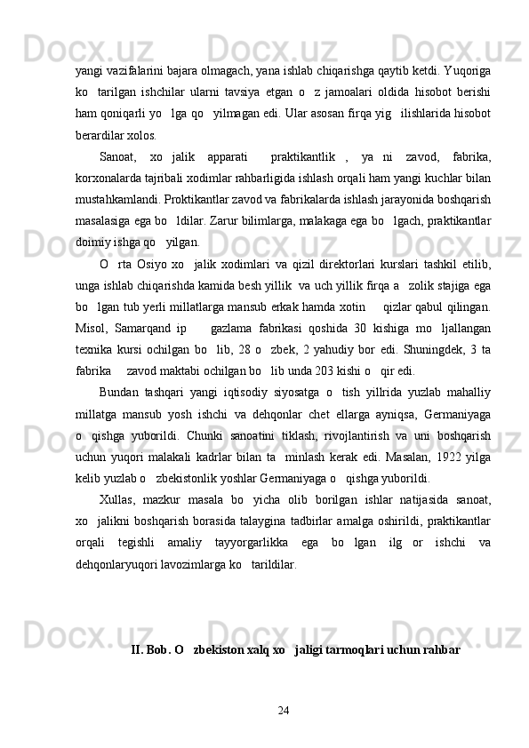 yangi vazifalarini bajara olmagach, yana ishlab chiqarishga qaytib ketdi. Yuqoriga
ko tarilgan   ishchilar   ularni   tavsiya   etgan   o z   jamoalari   oldida   hisobot   berishi 
ham qoniqarli yo lga qo yilmagan edi. Ular asosan firqa yig ilishlarida hisobot	
  
berardilar xolos. 
Sanoat,   xo jalik   apparati   praktikantlik ,   ya ni   zavod,   fabrika,
   
korxonalarda tajribali xodimlar rahbarligida ishlash orqali ham yangi kuchlar bilan
mustahkamlandi. Proktikantlar zavod va fabrikalarda ishlash jarayonida boshqarish
masalasiga ega bo ldilar. Zarur bilimlarga, malakaga ega bo lgach, praktikantlar
 
doimiy ishga qo yilgan.	

O rta   Osiyo   xo jalik   xodimlari   va   qizil   direktorlari   kurslari   tashkil   etilib,	
 
unga ishlab chiqarishda kamida besh yillik   va uch yillik firqa a zolik stajiga ega	

bo lgan tub yerli millatlarga mansub erkak hamda xotin   qizlar qabul qilingan.	
 
Misol,   Samarqand   ip     gazlama   fabrikasi   qoshida   30   kishiga   mo ljallangan	
 
texnika   kursi   ochilgan   bo lib,   28   o zbek,   2   yahudiy   bor   edi.   Shuningdek,   3   ta	
 
fabrika   zavod maktabi ochilgan bo lib unda 203 kishi o qir edi.	
  
Bundan   tashqari   yangi   iqtisodiy   siyosatga   o tish   yillrida   yuzlab   mahalliy	

millatga   mansub   yosh   ishchi   va   dehqonlar   chet   ellarga   ayniqsa,   Germaniyaga
o qishga   yuborildi.   Chunki   sanoatini   tiklash,   rivojlantirish   va   uni   boshqarish	

uchun   yuqori   malakali   kadrlar   bilan   ta minlash   kerak   edi.   Masalan,   1922   yilga	

kelib yuzlab o zbekistonlik yoshlar Germaniyaga o qishga yuborildi. 	
 
Xullas,   mazkur   masala   bo yicha   olib   borilgan   ishlar   natijasida   sanoat,	

xo jalikni   boshqarish   borasida   talaygina   tadbirlar   amalga   oshirildi,   praktikantlar	

orqali   tegishli   amaliy   tayyorgarlikka   ega   bo lgan   ilg or   ishchi   va	
 
dehqonlaryuqori lavozimlarga ko tarildilar. 	

II. Bob. O zbekiston xalq xo jaligi tarmoqlari uchun rahbar 	
 
24 