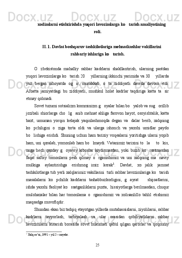 xodimlarni etishtirishda yuqori lavozimlarga ko tarish amaliyotining
roli.
II. 1. Davlat boshqaruv tashkilotlariga mehnatkashlar vakillarini
rahbariy ishlariga ko tarish.	

O zbekistonda   mahalliy   rahbar   kadrlarni   shakllantirish,   ularning   pastdan	

yuqori lavozimlarga ko tarish 20   yillarning ikkinchi yarimida va 30   yillarda	
  
yuz   bergan   nihoyatda   og ir,   murakkab,   o ta   ziddiyatli   davrda   davom   etdi.	
 
Albatta   jamiyatdagi   bu   ziddiyatli,   mushkul   holat   kadrlar   taqdiriga   katta   ta sir	

etmay qolmadi. 
Sovet tuzumi sotsializm komminizm g oyalar bilan bo yalob va sug orillib	
  
jozibali   shiorlarga   cho lg anib  mehnat   ahliga  farovon  hayot,   osoyishtalik,  katta	
 
baxt,   umuman   yorqin   kelajak   yaqinlashmoqda   degan   va dalar   berib,   xalqning	

ko pchiligini   o ziga   torta   oldi   va   ularga   ishonch   va   yaxshi   umidlar   paydo	
 
bo lishiga erishdi. Shuning uchun ham tarixiy voqealarni yoritishga ularni yopib

ham, uni qoralab, yomonlab ham bo lmaydi. Vatanimiz tarixini to la   to kis,	
   
unga   hech   qanday   g oyaviy   kiboslar   kiydirmasdan,   yoki   buzib   ko rsatmasdan	
 
faqat   salbiy   tomonlarni   pesh   qilmay   o rganishimiz   va   uni   xalqning   ma naviy	
 
mulkiga   aylantirishga   erishmog imiz   kerak	
 1
.   Davlat,   xo jalik   jamoat	
tashkilotlarga tub yerli xalqlarimiz vakillarini  turli rahbar lavozimlariga ko tarish	

masalalarni   ko pchilik   kadrlarni   tashabbuzkorligini,   g ayrat     shijoatlarini,	
  
ishda yaxshi faoliyat ko ssatganliklarni puxta,   hissiyotlarga berilmasdan, chuqur	

mulohazalar   bilan   har   tomonlama   o rganishimiz   va   xolisanlillo   tahlil   etishimiz	

maqsadga muvofiqdir. 
Shundan ekan biz tadqiq etayotgan yillarda mutahassislarni, ziyolilarni, rahbar
kadrlarni   tayyorlash,   tarbiyalash   va   ular   orasidan   qobiliyatlilarni   rahbar
lavozimlarni   kutarish   borasida   sovet   hukumati   qabul   qilgan   qarorlar   va   qoqnuniy
1
  Xalq so’zi, 1991 – yil 2 – noyabr. 
25 