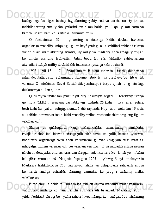 kuchga   ega   bo lgan   boshqa   hujjatlarning   ijobiy   roli   va   barcha   rasmiy   jamoat
tashkilotlarning   amaliy   faoliyatlarini   tan   olgan   holda,   yo l   qo yilgan   hatto   va	
 
kamchiliklarni ham ko rsatib o tishimiz lozim. 	
 
O zbekistonda   20     yillarning   o rtalariga   kelib,   davlat,   hukumat	
  
organlariga   mahalliy   xalqning   ilg or   kayfiyatdagi   o z   vakillari   rahbar   ishlarga	
 
yuborildilar,   mamlakatning   siyosiy,   iqtisodiy   va   madaniy   sohalardagi   yutuqlari
ko pincha   ularning   faoliyatlari   bilan   boog liq   edi.   Mahalliy   rahbarlarning	
 
xizmatlari tufayli milliy davlatchilik tuzumalari yuzaga kela boshladi. 
1925     yil   13     17     fevral   kunlari   Buxoro   shahrida       ishchi,   dehqon   va	
  
askar   deputatlari   sho rolarining   I   Umumo zbek   ta sis   qurultoyi   bo lib   o tdi	
    
va   unda   O zbekiston   Sovet   Sotsialistik   jumhuriyati   barpo   qilish   to g risidagi	
  
deklaratsiya e lon qilindi. 	

Qurultoyda   saylangan   jumhuriyat   oliy   hokimiyat   organi     Markaziy   ijroiya	

qo mita   (MIK)   I     sessiyasi   dastlabki   yig ilishida   26   kishi     hay at   a zolari,	
    
besh kishi ha yat a zoligiga nomzod etib saylandi. Hay at a zolardan 19 kishi	
   
a zolikka  nomzodlardan  4  kishi  mahalliy  millat     mehnatkashlarining eng  ilg or	
 
vakillari edi 1
.
Shahar   va   qishloqlarda   keng   mehnatkashlar   ommasining   mamlakatni
rivojlantirishda   faol   ishtirok   etishga   jalb   etish   sovet,   xo jalik,   kasaba   uyushma,	

koopirativ   organlariga   yerli   aholi   xodimlarini   g oyat   keng   jalb   etish   masalasi	

nihoyatga muhim va zarur edi. Bu vazifani esa mas ul va rahbarlik ishiga asosan	

ishchi va dehqonlar ommasi orasidan chiqqan tadbirkorlarni ko tarish yo li bilan	
 
hal   qilish   mumkin   edi.   Natijada   faqatgina   1925     yilning   3   oyi     mobayinida	

Markaziy   tashkilotlarga   250   dan   ziyod   ishchi   va   dehqonlarni   rahbarlik   ishiga
ko tarish   amalga   oshirildi,   ularning   yarmidan   ko prog i   mahalliy   millat	
  
vakillari edi. 
Biroq shuni alohida ta kidlash lozimki bu davrda mahalliy millat vakillarini	

yuqori   lavozimlarga   ko tarish   ancha   sust   darajada   bajariladi.   Masalan,   1925  	
 
yilda Toshkent  okrugi  bo yicha  rahbar  lavozimlarga ko tarilgan 125 ishchining
 
26 