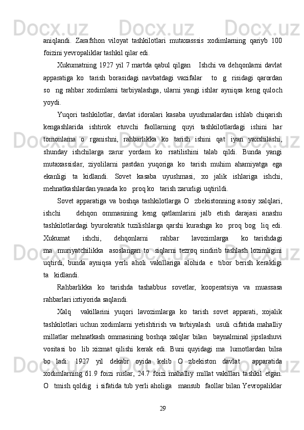 aniqlandi.   Zarafshon   viloyat   tashkilotlari   mutaxasssis   xodimlarning   qariyb   100
foizini yevropaliklar tashkil qilar edi.
Xukumatning 1927 yil  7 martda qabul  qilgan  Ishchi  va dehqonlarni  davlat
apparatiga   ko tarish   borasidagi   navbatdagi   vazifalar   to g risidagi   qarordan	
   
so ng   rahbar   xodimlarni   tarbiyalashga,   ularni   yangi   ishlar   ayniqsa   keng   quloch	

yoydi. 
Yuqori   tashkilotlar,   davlat   idoralari   kasaba   uyushmalardan   ishlab   chiqarish
kengashlarida   ishtirok   etuvchi   faollarning   quyi   tashkilotlardagi   ishini   har
tomonlama   o rganishni,   rahbarlikka   ko tarish   ishini   qat iyan   yaxshilashi,	
  
shunday   ishchilarga   zarur   yordam   ko rsatilishini   talab   qildi.   Bunda   yangi	

mutaxassislar,   ziyolilarni   pastdan   yuqoriga   ko tarish   muhim   ahamiyatga   ega	

ekanligi   ta kidlandi.   Sovet   kasaba   uyushmasi,   xo jalik   ishlariga   ishchi,	
 
mehnatkashlardan yanada ko proq ko tarish zarurligi uqtirildi. 	
 
Sovet   apparatiga   va   boshqa   tashkilotlarga   O zbekistonning   asosiy   xalqlari,	

ishchi     dehqon   ommasining   keng   qatlamlarini   jalb   etish   darajasi   anashu	

tashkilotlardagi   byurokratik   tuzilishlarga   qarshi   kurashga   ko proq   bog liq   edi.	
 
Xukumat   ishchi,   dehqonlarni   rahbar   lavozimlarga   ko tarishdagi	

ma muriyatchilikka     asoslangan   to siqlarni   tezroq   sindirib   tashlash   lozimligini	
 
uqtirdi,   bunda   ayniqsa   yerli   aholi   vakillariga   alohida   e tibor   berish   kerakligi	

ta kidlandi.	

Rahbarlikka   ko tarishda   tashabbus   sovetlar,   kooperatsiya   va   muassasa	

rahbarlari ixtiyorida saqlandi. 
Xalq     vakillarini   yuqori   lavozimlarga   ko tarish   sovet   apparati,   xojalik	

tashkilotlari   uchun   xodimlarni   yetishtirish   va   tarbiyalash     usuli   cifatida   mahalliy
millatlar   mehnatkash   ommasining   boshqa   xalqlar   bilan     baynalminal   jipslashuvi
vositasi   bo lib   xizmat   qilishi   kerak   edi.   Buni   quyidagi   ma lumotlardan   bilsa	
 
bo ladi:   1927   yil   dekabr   oyida   kelib   O zbekiston   davlat     apparatida	
 
xodimlarning   61.9   foizi   ruslar,   24.7   foizi   mahalliy   millat   vakillari   tashkil   etgan.
O tmish qoldig i sifatida tub yerli aholiga     mansub   faollar bilan Yevropaliklar
 
29 