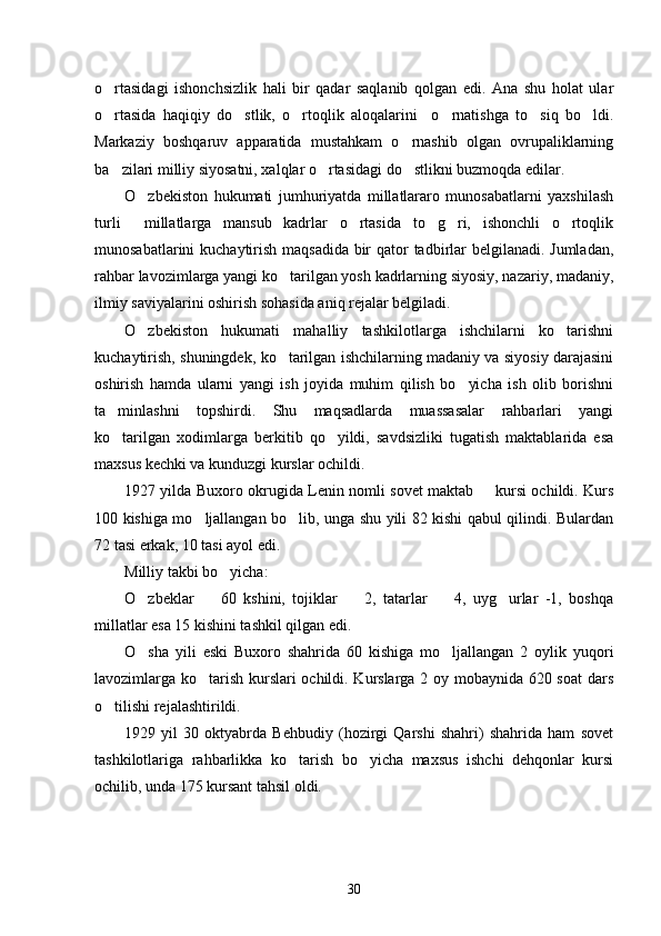 o rtasidagi   ishonchsizlik   hali   bir   qadar   saqlanib   qolgan   edi.   Ana   shu   holat   ular
o rtasida   haqiqiy   do stlik,   o rtoqlik   aloqalarini     o rnatishga   to siq   bo ldi.
     
Markaziy   boshqaruv   apparatida   mustahkam   o rnashib   olgan   ovrupaliklarning	

ba zilari milliy siyosatni, xalqlar o rtasidagi do stlikni buzmoqda edilar. 	
  
O zbekiston   hukumati   jumhuriyatda   millatlararo   munosabatlarni   yaxshilash	

turli     millatlarga   mansub   kadrlar   o rtasida   to g ri,   ishonchli   o rtoqlik	
   
munosabatlarini kuchaytirish maqsadida bir  qator  tadbirlar  belgilanadi. Jumladan,
rahbar lavozimlarga yangi ko tarilgan yosh kadrlarning siyosiy, nazariy, madaniy,	

ilmiy saviyalarini oshirish sohasida aniq rejalar belgiladi. 
O zbekiston   hukumati   mahalliy   tashkilotlarga   ishchilarni   ko tarishni	
 
kuchaytirish, shuningdek, ko tarilgan ishchilarning madaniy va siyosiy darajasini	

oshirish   hamda   ularni   yangi   ish   joyida   muhim   qilish   bo yicha   ish   olib   borishni	

ta minlashni   topshirdi.   Shu   maqsadlarda   muassasalar   rahbarlari   yangi	

ko tarilgan   xodimlarga   berkitib   qo yildi,   savdsizliki   tugatish   maktablarida   esa
 
maxsus kechki va kunduzgi kurslar ochildi.
1927 yilda Buxoro okrugida Lenin nomli sovet maktab   kursi ochildi. Kurs	

100 kishiga mo ljallangan bo lib, unga shu yili 82 kishi qabul qilindi. Bulardan	
 
72 tasi erkak, 10 tasi ayol edi.
Milliy takbi bo yicha:	

O zbeklar     60   kshini,   tojiklar     2,   tatarlar     4,   uyg urlar   -1,   boshqa	
    
millatlar esa 15 kishini tashkil qilgan edi. 
O sha   yili   eski   Buxoro   shahrida   60   kishiga   mo ljallangan   2   oylik   yuqori
 
lavozimlarga ko tarish kurslari ochildi. Kurslarga 2 oy mobaynida 620 soat  dars	

o tilishi rejalashtirildi. 	

1929   yil   30   oktyabrda   Behbudiy   (hozirgi   Qarshi   shahri)   shahrida   ham   sovet
tashkilotlariga   rahbarlikka   ko tarish   bo yicha   maxsus   ishchi   dehqonlar   kursi	
 
ochilib, unda 175 kursant tahsil oldi.
30 