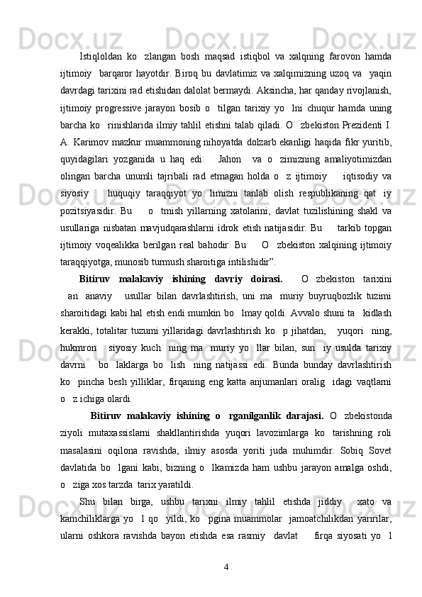 Istiqloldan   ko zlangan   bosh   maqsad   istiqbol   va   xalqning   farovon   hamda
ijtimoiy     barqaror   hayotdir.   Biroq   bu   davlatimiz   va   xalqimizning   uzoq   va     yaqin
davrdagi tarixini rad etishidan dalolat bermaydi. Aksincha, har qanday rivojlanish,
ijtimoiy   progressive   jarayon   bosib   o tilgan   tarixiy   yo lni   chuqur   hamda   uning	
 
barcha ko rinishlarida ilmiy tahlil  etishni  talab qiladi. O zbekiston Prezidenti I.	
 
A. Karimov mazkur  muammoning nihoyatda dolzarb ekanligi  haqida fikr yuritib,
quyidagilari   yozganida   u   haq   edi:   Jahon     va   o zimizning   amaliyotimizdan	
 
olingan   barcha   unumli   tajribali   rad   etmagan   holda   o z   ijtimoiy     iqtisodiy   va	
 
siyosiy     huquqiy   taraqqiyot   yo limizni   tanlab   olish   respublikaning   qat iy	
  
pozitsiyasidir.   Bu     o tmish   yillarning   xatolarini,   davlat   tuzilishining   shakl   va	
 
usullariga   nisbatan   mavjudqarashlarni   idrok   etish   natijasidir.   Bu     tarkib   topgan	

ijtimoiy   voqealikka   berilgan   real   bahodir.   Bu     O zbekiston   xalqining   ijtimoiy	
 
taraqqiyotga, munosib turmush sharoitiga intilishidir”. 
Bitiruv   malakaviy   ishining   davriy   doirasi.     O zbekiston   tarixini	

an anaviy   usullar   bilan   davrlashtirish,   uni   ma muriy   buyruqbozlik   tuzimi	
   
sharoitidagi kabi hal etish endi mumkin bo lmay qoldi. Avvalo shuni ta kidlash	
 
kerakki,   totalitar   tuzumi   yillaridagi   davrlashtirish   ko p   jihatdan,   yuqori ning,	
  
hukmron   siyosiy   kuch ning   ma muriy   yo llar   bilan,   sun iy   usulda   tarixiy	
    
davrni   bo laklarga   bo lish ning   natijassi   edi.   Bunda   bunday   davrlashtirish	
   
ko pincha   besh   yilliklar,   firqaning   eng   katta   anjumanlari   oralig idagi   vaqtlarni	
 
o z ichiga olardi. 

    Bitiruv   malakaviy   ishining   o rganilganlik   darajasi.  	
 O zbekistonda	
ziyoli   mutaxassislarni   shakllantirishda   yuqori   lavozimlarga   ko tarishning   roli	

masalasini   oqilona   ravishda,   ilmiy   asosda   yoriti   juda   muhimdir.   Sobiq   Sovet
davlatida   bo lgani   kabi,   bizning   o lkamizda   ham   ushbu   jarayon   amalga   oshdi,	
 
o ziga xos tarzda  tarix yaratildi.	

Shu   bilan   birga,   ushbu   tarixni   ilmiy   tahlil   etishda   jiddiy     xato   va
kamchiliklarga   yo l   qo yildi,   ko pgina   muammolar     jamoatchilikdan   yaririlar,	
  
ularni   oshkora   ravishda   bayon   etishda   esa   rasmiy     davlat     firqa   siyosati   yo l	
 
4 