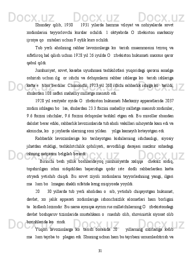 Shunday   qilib,   1930     1931   yilarda   hamma   viloyat   va   nohiyalarda   sovet
xodimlarini   tayyorlovchi   kurslar   ochildi.   1   oktyabrda   O zbekiston   markaziy	

ijroiya qo mitalari uchun 9 oylik kurs ochildi. 	

Tub   yerli   aholining   rahbar   lavozimlarga   ko tarish   muammosini   tezroq   va	

sifatliroq hal qilish uchun 1928 yil 26 iyulda O zbekiston hukumati maxsus qaror	

qabul qildi. 
Jumhuriyat, sovet,  kasaba   uyushmasi  tashkilotlari   yuqoridagi   qarorni   amalga
oshirish   uchun   ilg or   ishchi   va   dehqonlarni   rahbar   ishlarga   ko tarish   ishlariga	
 
katta e tibor berdilar. Chunonchi, 1923 yil 268 ishchi rahbarlik ishiga ko tarildi,	
 
shulardan 108 nafari mahalliy millatga mansub edi. 
1928 yil sentyabr oyida O zbekiston hukumati Markaziy apparatlarida 2037	

xodim ishlagan bo lsa, shulardan 23.3 foizini mahalliy millatga mansub xodimlar,	

9.6 foizini  ishchilar,  9.6 foizini  dehqonlar   tashkil   etgan edi.  Bu  misollar  shundan
dalolat berar ediki, rahbarlik lavozimlarida tub aholi vakillari nihoyatda kam edi va
aksincha, ko p joylarda ularning soni yildan   yilga kamayib ketayotgan edi. 	
 
Rahbarlik   lavozimlariga   ko tarilayotgan   kishilarning   ishchanligi,   siyosiy	

jihatdan   etukligi,   tashkilotchilik   qobiliyati,   savodliligi   darajasi   mazkur   sohadagi
ishning natijasini belgilab berardi.
    Birinchi   besh   yillik   boshlaridayoq   jumhuriyatda   xalqqa     cheksiz   sodiq,
topshirilgan   ishni   sidqidildan   bajarishga   qodir   iste dodli   rahbarlardan   katta	

otryadi   yetishib   chiqdi.   Bu   sovet   ziyoli   xodimlarni   tayyorlashning   yangi,   ilgari
ma lum bo lmagan shakli sifatida keng miqiyosda yoyildi. 	
 
20     30   yillarda   tub   yerli   aholidan   o sib,   yetishib   chiqayotgan   hukumat,	
 
davlat,   xo jalik   apparati   xodimlariga   ishonchsizlik   alomatlari   ham   borligini	

ta kidlash lozimdir. Bu narsa ayniqsa ayrim rus millatchilarning O zbekistondagi	
 
davlat   boshqaruv   tizimlarida   mustahkam   o rnashib   olib,   shovinistik   siyosat   olib	

borishlarida ko rindi.	

Yuqori   lavozimlarga   ko tarish   borasida   20     yillarning   oxirlariga   kelib	
 
ma lum tajriba to plagan edi. Shuning uchun ham bu tajribani umumlashtirish va	
 
31 